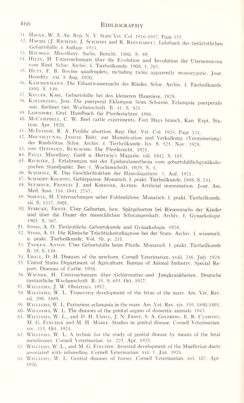 ,H. Hagan, W. A. An. Rep. N. Y. State Vet. Oil. 1916-1917. Page 155. 52. Harms (J. Richter, J. Schmidt and R. Reinhardt). Lehrbuch der tierartztlichen Geburtshilfe. 6 Auflage. 1024. 43. Haubold. Miscellany. Sachs. Bericht. 1880. S. 89. ' Hiltv, H. I Untersuchungen iiher die Evolution und Involution der Uterusmucosa vom Rind. Schw. Archiv. f. Tierheilkunde. 1908. 1. 263. '■>. Hitt, F. B. Bovine quadruplets, including twins apparently monozygotic. Jour. Heredity, xxi. 8 Aug. 1930. 30. Kammermann. Die Eihautwassersucht des Rindes. Schw. Archiv. f Tierheilkunde 1800. S. 149. 5 7. Keller, Karl. Geburtshilfe bei den kleineren Haustiere. 1928. 'S. K ieldbjerc, Joh. I lie puerperal Eklampsie beim Schwein. Eclampsia pucrperalis suis. Berliner tier. Wochenschrift. B. 41. S. 821 59. Lehndorf, Graf. Handbuch fur Pferdeziichter. 1886. 40. McCampbell, C. W. Beef cattle experiments. Fort Hays branch, Kan. Expt. Sta¬ tion. Apr. 1920. 41. McIntosh, R. A. Prolific abortion. Rep. Ont. Vet. Col. 1924. Page 124. 42. Moutiejunas, Jnozas. Beitr. zur Mumification und Verkalkung (Versteinerung) des Rindsfiitus. Schw. Archiv. f. Tierheilkunde. lxx. S. 525. Nov. 1928. 43. von Ottingen, Burchard. Die Pferdezucht. 1921, 44. Pauli. Miscellany. C.urlt u. Hertwig's Magazin. viii. 1842. S. 185. 45. Richter, J. Erfahrungen mit der Epiduralanesthesia vom geburtshilflichgynakolo- gischen Standpunkt. Ber. t. Wochenschrift. 1920. S. 1. 46. Schmalz, R. Das Geschlechtsleben der Haussaugetiere. 3. Auf. 1021. 47. Schmidt-Kolding. Gebiirparese. Monatsch. f. prakt. Tierheilkunde. 1898. S. 241. 48. Seymour, Francis J. and Koerner, Alfred. Artificial insemination. Jour. Am. Med. Assn. 116. 1941. 2747. 40. Sohnle, H. Untersuchungen ueber Fohlenliihme. Monatsch. f. prakt. Tierheilkunde. xii. S. 1337. 1001. 50. Starcke, Ernst. Uber Geburten, bzw. Spiitgeburten bei Riesenwuchs der Kinder und liber die Dauer der menschlichen Schwangershaft. Archiv. f. Gynaekologie. 1005. S. 567. 51. Stoss, A. O. Tierarztliche Geburtskunde und Gynaekologie. 1928. 52. Stoss, A. 0. Die Klinische Trachtigkeitsdiagnose bei der Stute. Archiv. f. wissensch. u. prakt. Tierheilkunde, Vol. 50, p. 211. 53. Tapken, Anton. Uber Geburtshilfe beim Pferde. Monatsch. f. prakt. Tierheilkunde B. 18. S. 148. 54. Udali., D. H. Diseases of the newborn. Cornell Veterinarian, xviii. 246. July 1928. 55. United States Department of Agriculture. Bureau of Animal Industry. Special Re¬ port. Diseases of Cattle. 1916. 56. Wagner, H. Untersuchungen fiber Gebiirmutter-und Jungkrankheiten. Deutsche tierarztliche Wochenschrift. B. 35. S. 655. Oct. 1927. 57. Williams, J. W. Obstetrics. 1017. 58. Williams, W. L. Transverse development of the fetus of the mare. Am. Vet. Rev. xii. 298. 1889. 50. Williams, W. L. Parturient eclampsia in the mare. Am. Yet. Rev. xiv. 550. 1SQ0-1801. 60. Williams, W. L. The diseases of the genital organs of domestic animals. 1043. 61. Williams, W. L., and D. H. Udall, J. N. Frost, S. A. Goldberg, E. R. Cushing, M. G. Fincher and M. H. Mabee. Studies in genital disease. Cornell Yeterinarian. xiv. 315. Oct. 1924. 62. Williams, W. L. A technic for the study of genital disease by means of the fetal membranes. Cornell Veterinarian, xv. 225. Apr. 1925. 63. Williams, W. L., and M. G. Fincher. Arrested development of the Muellerian ducts associated with inbreeding. Cornell Veterinarian, xvi. 1. Jan. 1026. 64. Williams, W. L. Genital diseases of horses. Cornell Yeterinarian. xvi. 107. Apr. 1926.