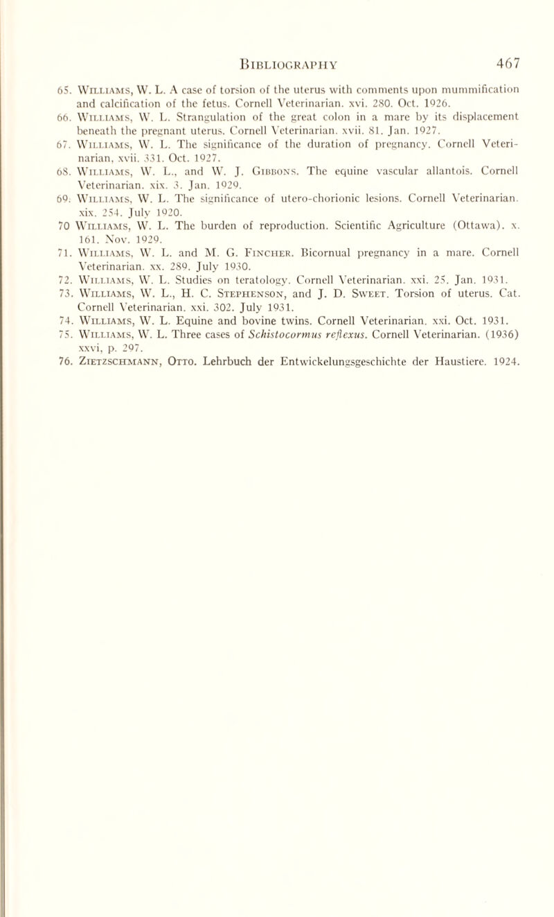 65. Williams, W. L. A case of torsion of the uterus with comments upon mummification and calcification of the fetus. Cornell Veterinarian, xvi. 280. Oct. 1926. 66. Williams, W. L. Strangulation of the great colon in a mare by its displacement beneath the pregnant uterus. Cornell Veterinarian, xvii. 81. Jan. 1927. 67. Williams, W. L. The significance of the duration of pregnancy. Cornell Veteri¬ narian, xvii. 331. Oct. 1927. 68. Williams, W. L., and W. J. Gibbons. The equine vascular allantois. Cornell Veterinarian, xix. 3. Jan. 1929. 69. Williams, W. L. The significance of utero-chorionic lesions. Cornell Veterinarian, xix. 254. July 1920. 70 Williams, W. L. The burden of reproduction. Scientific Agriculture (Ottawa), x. 161. Nov. 1929. 71. Williams, W. L. and M. G. Fincher. Bicornual pregnancy in a mare. Cornell Veterinarian, xx. 289. July 1930. 72. Williams, W. L. Studies on teratology. Cornell Veterinarian, xxi. 25. Jan. 1931. 73. Williams, W. L., H. C. Stephenson, and J. D. Sweet. Torsion of uterus. Cat. Cornell Veterinarian, xxi. 302. July 1931. 74. Williams, W. L. Equine and bovine twins. Cornell Veterinarian, xxi. Oct. 1931. 75. Williams, W. L. Three cases of Schistocormus rejiexus. Cornell Veterinarian. (1936) xxvi, p. 297. 76. Zietzschmann, Otto. Lehrbuch der Entwickelungsgeschichte der Haustiere. 1924.