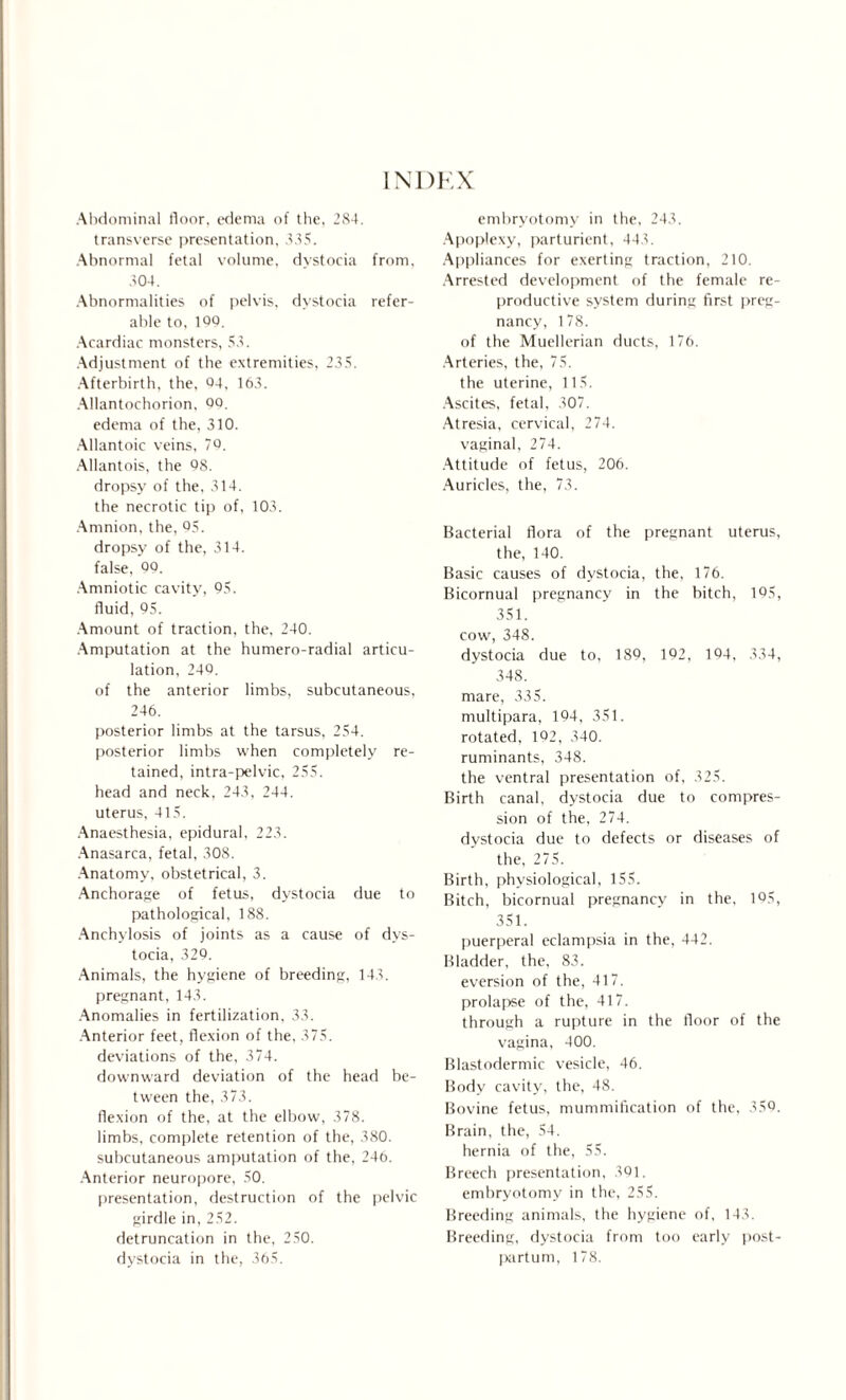 INDEX Abdominal floor, edema of the, 284. transverse presentation, 335. Abnormal fetal volume, dystocia from, 304. Abnormalities of pelvis, dystocia refer¬ able to, 100. Acardiac monsters, 53. Adjustment of the extremities, 235. Afterbirth, the, 04, 163. Allantochorion, 00. edema of the, 310. Allantoic veins, 70. Allantois, the 08. dropsy of the, 314. the necrotic tip of, 103. Amnion, the, 05. dropsy of the, 314. false, 00. Amniotic cavity, 05. fluid, 05. Amount of traction, the, 240. Amputation at the humero-radial articu¬ lation, 240. of the anterior limbs, subcutaneous, 246. posterior limbs at the tarsus, 254. posterior limbs when completely re¬ tained, intra-pelvic, 255. head and neck, 243, 244. uterus, 415. Anaesthesia, epidural, 223. Anasarca, fetal, 308. Anatomy, obstetrical, 3. Anchorage of fetus, dystocia due to pathological, 188. Anchylosis of joints as a cause of dys¬ tocia, 329. Animals, the hygiene of breeding, 143. pregnant, 143. Anomalies in fertilization, 33. Anterior feet, flexion of the, 375. deviations of the, 374. downward deviation of the head be¬ tween the, 373. flexion of the, at the elbow, 378. limbs, complete retention of the, 380. subcutaneous amputation of the, 246. Anterior neuropore, 50. presentation, destruction of the pelvic girdle in, 252. detruncation in the, 250. dystocia in the, 365. embryotomy in the, 243. Apoplexy, parturient, 443. Appliances for exerting traction, 210. Arrested development of the female re¬ productive system during first preg¬ nancy, 178. of the Muellerian ducts, 176. Arteries, the, 75. the uterine, 115. Ascites, fetal, 307. Atresia, cervical, 274. vaginal, 274. Attitude of fetus, 206. Auricles, the, 73. Bacterial flora of the pregnant uterus, the, 140. Basic causes of dystocia, the, 176. Bicornual pregnancy in the bitch, 195, 351. cow, 348. dystocia due to, 189, 192, 194, 334, 348. mare, 335. multipara, 194, 351. rotated, 192, 340. ruminants, 348. the ventral presentation of, 325. Birth canal, dystocia due to compres¬ sion of the, 274. dystocia due to defects or diseases of the, 275. Birth, physiological, 155. Bitch, bicornual pregnancy in the, 195, 351. puerperal eclampsia in the, 442. Bladder, the, 83. eversion of the, 417. prolapse of the, 417. through a rupture in the floor of the vagina, 400. Blastodermic vesicle, 46. Body cavity, the, 48. Bovine fetus, mummification of the, 359. Brain, the, 54. hernia of the, 55. Breech presentation, 391. embryotomy in the, 255. Breeding animals, the hygiene of, 143. Breeding, dystocia from too early post¬ partum, 178.