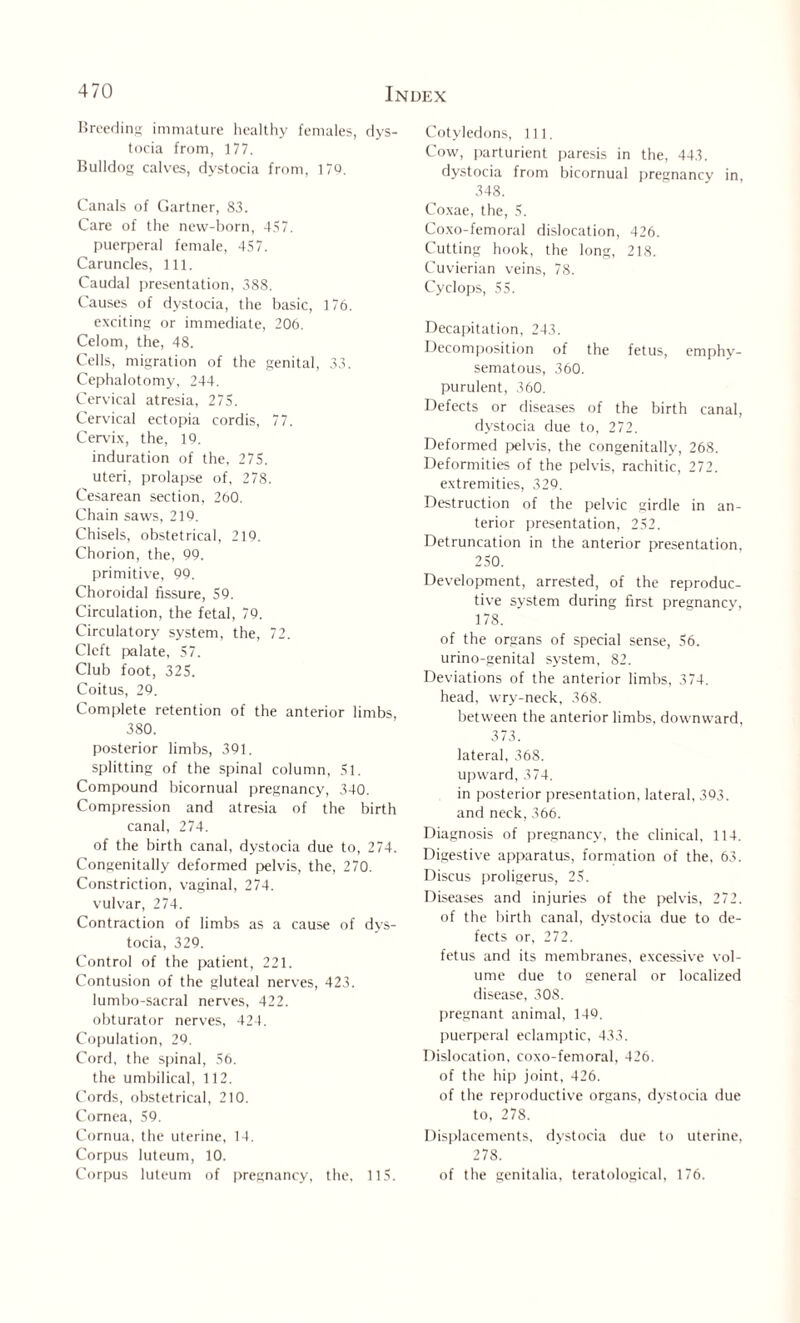 Breeding immature healthy females, dys¬ tocia from, 177. Bulldog calves, dystocia from, 179. Canals of Gartner, 83. Care of the new-born, 457. puerperal female, 457. Caruncles, 111. Caudal presentation, 388. Causes of dystocia, the basic, 176. exciting or immediate, 206. Celom, the, 48. Cells, migration of the genital, 33. Cephalotomy, 244. Cervical atresia, 275. Cervical ectopia cordis, 77. Cervix, the, 19. induration of the, 275. uteri, prolapse of, 278. Cesarean section. 260. Chain saws, 219. Chisels, obstetrical, 219. Chorion, the, 99. primitive, 99. Choroidal fissure, 59. Circulation, the fetal, 79. Circulatory system, the, 72. Cleft palate, 57. Club foot, 325. Coitus, 29. Complete retention of the anterior limbs, 380. posterior limbs, 391. splitting of the spinal column, 51. Compound bicornual pregnancy, 340. Compression and atresia of the birth canal, 274. of the birth canal, dystocia due to, 274. Congenitally deformed pelvis, the, 270. Constriction, vaginal, 274. vulvar, 274. Contraction of limbs as a cause of dys¬ tocia, 329. Control of the patient, 221. Contusion of the gluteal nerves, 423. lumbo-sacral nerves, 422. obturator nerves, 424. Copulation, 29. Cord, the spinal, 56. the umbilical, 112. Cords, obstetrical, 210. Cornea, 59. Cornua, the uterine, 14. Corpus lutcum, 10. Corpus luteum of pregnancy, the. 115. Cotyledons, 111. Cow, parturient paresis in the, 443. dystocia from bicornual pregnancy in, 348. Coxae, the, 5. Coxo-femoral dislocation, 426. Cutting hook, the long, 218. Cuvierian veins, 78. Cyclops, 55. Decapitation, 243. Decomposition of the fetus, emphy¬ sematous, 360. purulent, 360. Defects or diseases of the birth canal, dystocia due to, 272. Deformed pelvis, the congenitally, 268. Deformities of the pelvis, rachitic, 272. extremities, 329. Destruction of the pelvic girdle in an¬ terior presentation, 252. Detruncation in the anterior presentation, 250. Development, arrested, of the reproduc¬ tive system during first pregnancy, 178. of the organs of special sense, 56. urino-genital system, 82. Deviations of the anterior limbs, 374. head, wry-neck, 368. between the anterior limbs, downward, 373. lateral, 36S. upward, 374. in posterior presentation, lateral, 393. and neck, 366. Diagnosis of pregnancy, the clinical, 114. Digestive apparatus, formation of the, 63. Discus proligerus, 25. Diseases and injuries of the pelvis, 272. of the birth canal, dystocia due to de¬ fects or, 272. fetus and its membranes, excessive vol¬ ume due to general or localized disease, 308. pregnant animal, 149. puerperal eclamptic, 433. Dislocation, coxo-femoral, 426. of the hip joint, 426. of the reproductive organs, dystocia due to, 278. Displacements, dystocia due to uterine, 278. of the genitalia, teratological, 176.