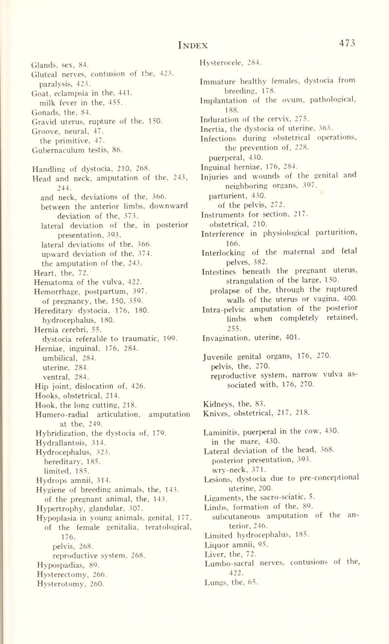 Glands, sex, 84. Gluteal nerves, contusion of the, 428. paralysis, 428. Goat, eclampsia in the, 441. milk fever in the, 455. Gonads, the, 84. Gravid uterus, rupture of the, 150. Groove, neural, 47. the primitive, 47. Gubernaculum testis, S6. Handling of dystocia, 210, 268. Head and neck, amputation of the. 248, 244. and neck, deviations of the, 366. between the anterior limbs, downward deviation of the, 373. lateral deviation of the, in posterior presentation, 393. lateral deviations of the, 366. upward deviation of the, 374. the amputation of the, 243. Heart, the, 72. Hematoma of the vulva, 422. Hemorrhage, postpartum, 397. of pregnancy, the, 150, 359. Hereditary dystocia, 176, 180. hydrocephalus, 180. Hernia cerebri, 55. dystocia referable to traumatic, 109. Herniae, inguinal, 176. 284. umbilical, 284. uterine, 284. ventral, 284. Hip joint, dislocation of, 426. Hooks, obstetrical, 214. Hook, the long cutting, 218. Humero-radial articulation, amputation at the, 240. Hybridization, the dystocia of, 179. Hydrallantois, 314. Hydrocephalus, 323. hereditary, 185. limited, 185. Hydrops amnii, 314. Hygiene of breeding animals, the, 143. of the pregnant animal, the, 143. Hypertrophy, glandular, 307. Hypoplasia in young animals, genital, 177. of the female genitalia, teratological, 176. pelvis, 268. reproductive system, 268. Hypospadias, 89. Hysterectomy, 266. Hysterotomy, 260. Hysterocele, 284. Immature healthy females, dystocia from breeding, 178. Implantation of the ovum, pathological, 188. Induration of the cervix, 275. Tnertia, the dystocia of uterine, 363. Infections during obstetrical operations, the prevention of, 228. puerperal, 430. Inguinal herniae, 176, 284. Injuries and wounds of the genital and neighboring organs, 397. parturient, 430. of the pelvis, 272. Instruments for section, 217. obstetrical, 210. Interference in physiological parturition, 166. Interlocking of the maternal and fetal pelves, 382. Intestines beneath the pregnant uterus, strangulation of the large, 150. prolapse of the, through the ruptured walls of the uterus or vagina, 400. Intra-pelvic amputation of the posterior limbs when completely retained, 255. Invagination, uterine, 401. Juvenile genital organs, 176, 270. pelvis, the, 270. reproductive system, narrow vulva as¬ sociated with, 176, 270. Kidneys, the, 83. Knives, obstetrical, 217, 218. Laminitis, puerperal in the cow, 430. in the mare, 430. Lateral deviation of the head, 368. posterior presentation, 393. wry-neck, 371. Lesions, dystocia due to pre-conceptional uterine, 200. Ligaments, the sacro-sciatic, 5. Limbs, formation of the, 89. subcutaneous amputation of the an¬ terior, 246. Limited hydrocephalus, 185. Liquor amnii, 95. Liver, the, 72. Lumbo-sacral nerves, contusions of the, 422. Lungs, the, 65.