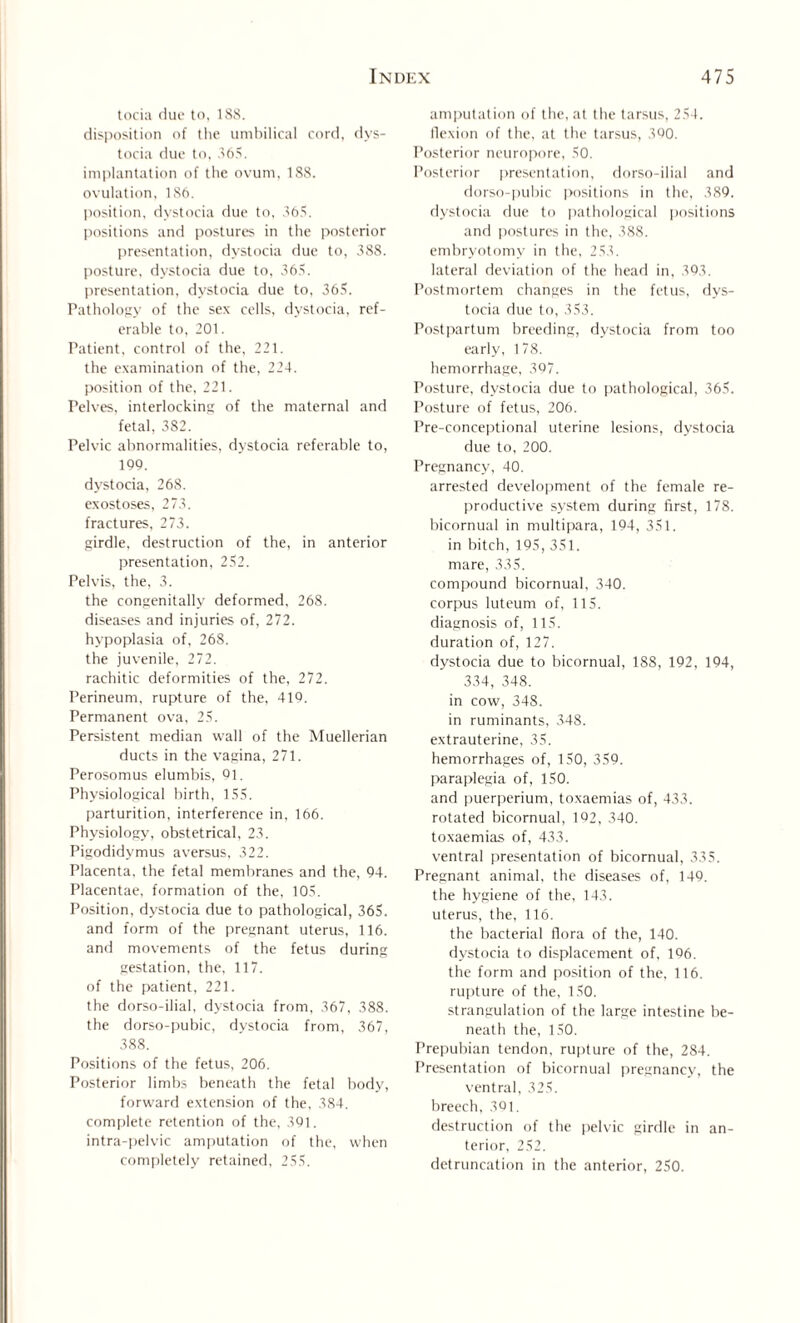 tocia due to, 188. disposition of the umbilical cord, dys¬ tocia due to, 365. implantation of the ovum. 188. ovulation, 186. position, dystocia due to, 365. positions and postures in the posterior presentation, dystocia due to, 388. posture, dystocia due to, 365. presentation, dystocia due to, 365. Pathology of the sex cells, dystocia, ref¬ erable to, 201. Patient, control of the, 221. the examination of the, 224. position of the, 221. Pelves, interlocking of the maternal and fetal, 382. Pelvic abnormalities, dystocia referable to, 109. dystocia, 26S. exostoses, 273. fractures, 273. girdle, destruction of the, in anterior presentation, 252. Pelvis, the, 3. the congenitally deformed. 268. diseases and injuries of, 272. hypoplasia of. 268. the juvenile, 272. rachitic deformities of the, 272. Perineum, rupture of the, 419. Permanent ova, 25. Persistent median wall of the Muellerian ducts in the vagina, 271. Perosomus elumbis, 91. Physiological birth, 155. parturition, interference in, 166. Physiology, obstetrical, 23. Pigodidymus aversus, 322. Placenta, the fetal membranes and the, 94. Placentae, formation of the, 105. Position, dystocia due to pathological, 365. and form of the pregnant uterus, 116. and movements of the fetus during gestation, the, 117. of the patient, 221. the dorso-ilial, dystocia from, 367, 388. the dorso-pubic, dystocia from, 367, 388. Positions of the fetus, 206. Posterior limbs beneath the fetal body, forward extension of the, 384. complete retention of the, 391. intra-pel vie amputation of the, when completely retained, 255. amputation of the, at the tarsus, 254. flexion of the, at the tarsus, 390. Posterior neuropore, 50. Posterior presentation, dorso-ilial and dorso-pubic positions in the, 389. dystocia due to pathological positions and postures in the, 388. embryotomy in the, 253. lateral deviation of the head in, 393. Postmortem changes in the fetus, dys¬ tocia due to, 353. Postpartum breeding, dystocia from too early, 178. hemorrhage, 397. Posture, dystocia due to pathological, 365. Posture of fetus, 206. Pre-conceptional uterine lesions, dystocia due to, 200. Pregnancy, 40. arrested development of the female re¬ productive system during first, 178. bicornual in multipara, 194, 351. in bitch, 195, 351. mare, 335. compound bicornual, 340. corpus luteum of, 115. diagnosis of, 115. duration of, 127. dystocia due to bicornual, 188, 192, 194, 334, 348. in cow, 348. in ruminants, 348. extrauterine, 35. hemorrhages of, 150, 359. paraplegia of, ISO. and puerperium, toxaemias of, 433. rotated bicornual, 102, 340. toxaemias of, 433. ventral presentation of bicornual, 335. Pregnant animal, the diseases of, 149. the hygiene of the, 143. uterus, the, 116. the bacterial flora of the, 140. dystocia to displacement of. 196. the form and position of the, 116. rupture of the, 150. strangulation of the large intestine be¬ neath the, 150. Prepubian tendon, rupture of the, 284. Presentation of bicornual pregnancy, the ventral, 325. breech, .301. destruction of the pelvic girdle in an¬ terior, 252. detruncation in the anterior, 250.