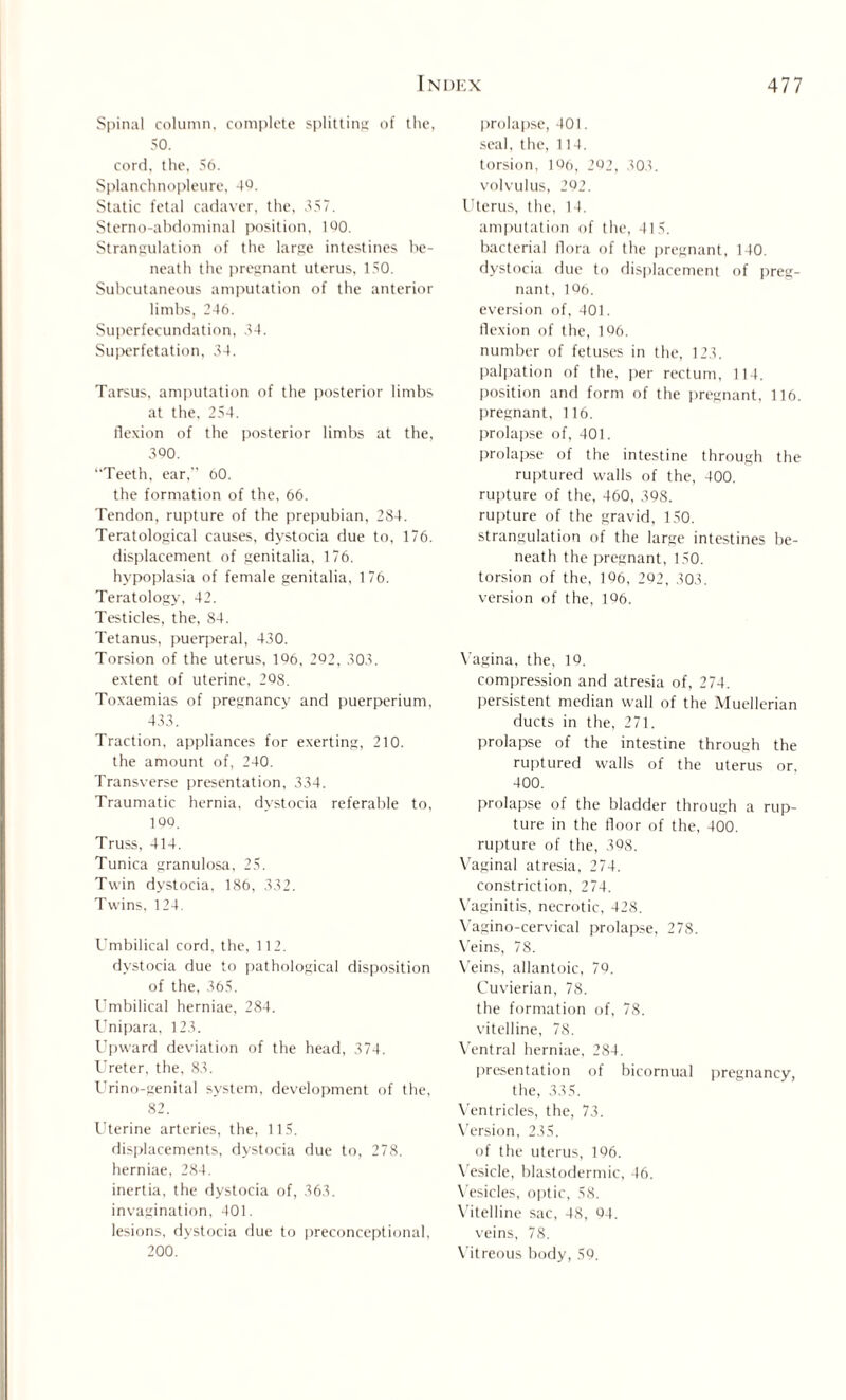 Spinal column, complete splitting of the, 50. cord, the, 56. Splanchnopleure, 4Q. Static fetal cadaver, the, 357. Sterno-abdominal position, 160. Strangulation of the large intestines be¬ neath the pregnant uterus, 150. Subcutaneous amputation of the anterior limbs, 246. Superfecundation, 34. Superfetation, 34. Tarsus, amputation of the posterior limbs at the, 254. flexion of the posterior limbs at the, 300. Teeth, ear,” 60. the formation of the, 66. Tendon, rupture of the prepubian, 284. Teratological causes, dystocia due to, 176. displacement of genitalia, 176. hypoplasia of female genitalia, 176. Teratology, 42. Testicles, the, 84. Tetanus, puerperal, 430. Torsion of the uterus, 106, 202, 303. extent of uterine, 208. Toxaemias of pregnancy and puerperium, 433. Traction, appliances for exerting, 210. the amount of, 240. Transverse presentation, 334. Traumatic hernia, dystocia referable to, 100. Truss, 414. Tunica granulosa, 25. Twin dystocia, 186, 332. Twins, 124. Umbilical cord, the, 112. dystocia due to pathological disposition of the, 365. Umbilical herniae, 284. Unipara, 123. Upward deviation of the head, 374. Ureter, the, 83. Urino-genital system, development of the, 82. Uterine arteries, the, 115. displacements, dystocia due to, 278. herniae, 284. inertia, the dystocia of, 363. invagination, 401. lesions, dystocia due to preconceptional, 200. prolapse, 401. seal, the, 114. torsion, 106, 202, 303. volvulus, 202. Uterus, the, 14. amputation of the, 415. bacterial flora of the pregnant, 140. dystocia due to displacement of preg¬ nant, 106. eversion of, 401. flexion of the, 106. number of fetuses in the, 123. palpation of the, per rectum, 114. position and form of the pregnant, 116. pregnant, 116. prolapse of, 401. prolapse of the intestine through the ruptured walls of the, 400, rupture of the, 460, 398. rupture of the gravid, 150. strangulation of the large intestines be¬ neath the pregnant, 150. torsion of the, 196, 292, 303. version of the, 106. Vagina, the, 19. compression and atresia of, 274. persistent median wall of the Muellerian ducts in the, 271. prolapse of the intestine through the ruptured walls of the uterus or, 400. prolapse of the bladder through a rup¬ ture in the floor of the, 400. rupture of the, 398. Vaginal atresia, 274. constriction, 274. Vaginitis, necrotic, 428. Vagino-cervical prolapse, 278. Veins, 78. Veins, allantoic, 79. Cuvierian, 78. the formation of, 78. vitelline, 78. Ventral herniae, 284. presentation of bicornual pregnancy, the, 335. Ventricles, the, 73. Version, 235. of the uterus, 196. Vesicle, blastodermic, 46. Vesicles, optic, 58. Vitelline sac, 48, 94. veins, 78. Vitreous body, 59.