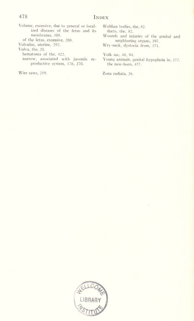 Volume, excessive, due to general or local¬ ized diseases of the fetus and its membranes, 308. of the fetus, excessive, 208. Volvulus, uterine, 202. Vulva, the, 20. hematoma of the, 422. narrow, associated with juvenile re¬ productive system, 176, 270. Wire saws, 210. Wolffian bodies, the, 82. ducts, the, 82. Wounds and injuries of the genital and neighboring organs, 397. Wry-neck, dystocia from, 371. Yolk sac, 48, 04. Young animals, genital hypoplasia in, 177. the new-born, 457. Zona radiata, 26. library