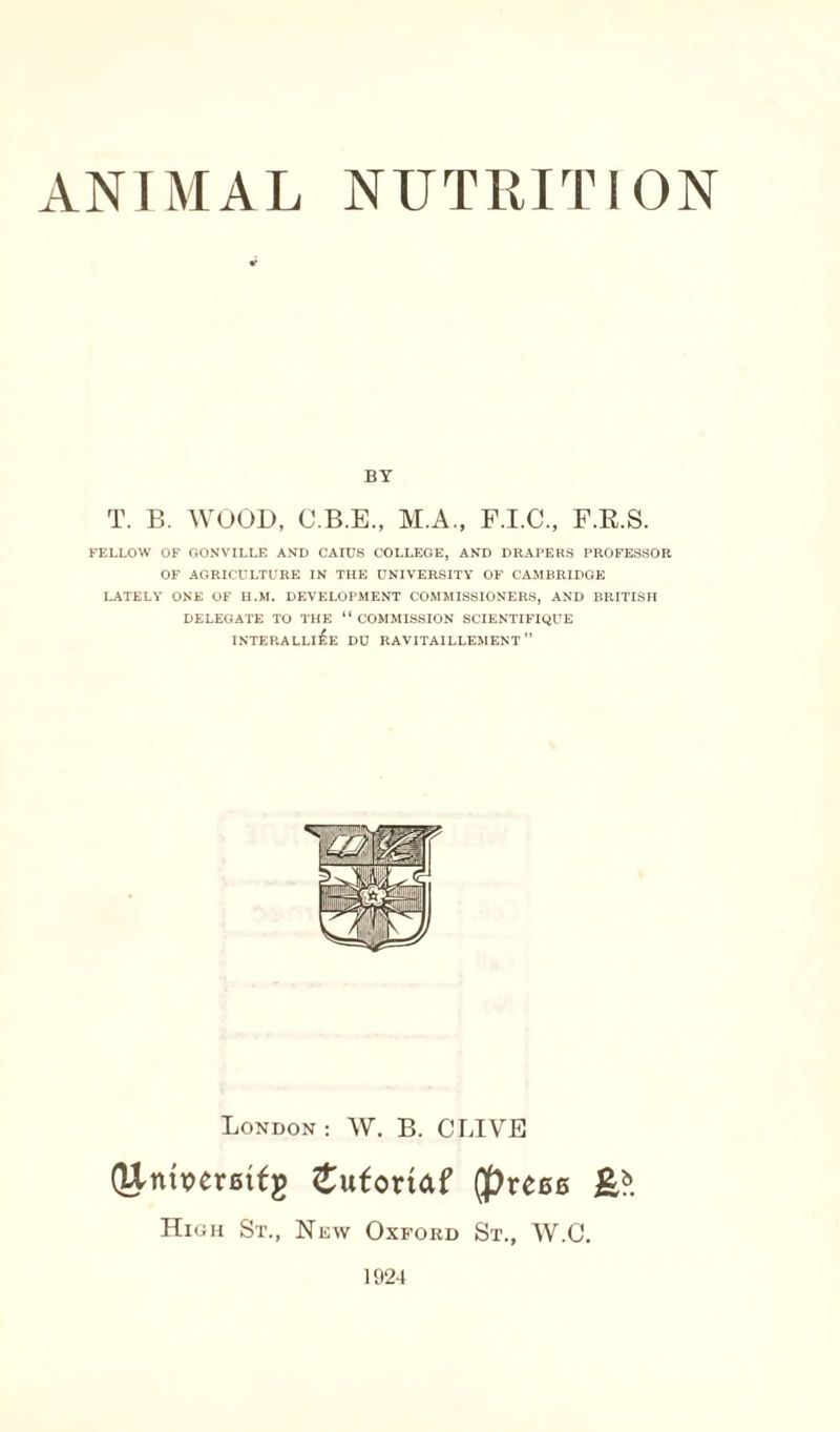 BY T. B. WOOD, C.B.E., M.A., F.I.C., F.R.S. FELLOW OF GONVILLE AND CAIUS COLLEGE, AND DRAPERS PROFESSOR OF AGRICULTURE IN THE UNIVERSITY OF CAMBRIDGE LATELY ONE OF H.M. DEVELOPMENT COMMISSIONERS, AND BRITISH DELEGATE TO THE “ COMMISSION 8CIENTIFIQUE INTERALLI^E DU RAVITAILLEMENT ” London: W. B. CLIVE (Untperetfg £ufortaf (preee High St., New Oxford St., W.C. 1924