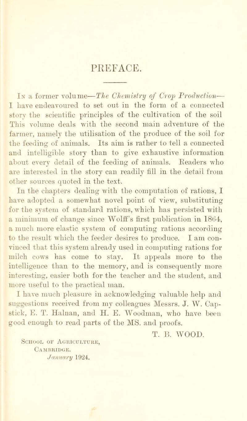 PREFACE. In a former volume—The Chemistry of Crop Production— I have endeavoured to set out in the form of a connected story the scientific principles of the cultivation of the soil This volume deals with the second main adventure of the farmer, namely the utilisation of the produce of the soil for the feeding of animals. Its aim is rather to tell a connected and intelligible story than to give exhaustive information about every detail of the feeding of animals. Eeaders who are interested in the story can readily fill in the detail from other sources quoted in the text. In the chapters dealing with the computation of rations, I have adopted a somewhat novel point of view, substituting for the system of standard rations, which has persisted with a minimum of change since Wolff’s first publication in 1864, a much more elastic system of computing rations according to the result which the feeder desires to produce. I am con¬ vinced that this system already used in computing rations for milch cows has come to stay. It appeals more to the intelligence than to the memory, and is consequently more interesting, easier both for the teacher and the student, and more useful to the practical man. I have much pleasure in acknowledging valuable help and suggestions received from my colleagues Messrs. J. W. Cap- stick, E. T. Hainan, and H. E. Woodman, who have been good enough to read parts of the MS. and proofs. School of Agriculture, Cambridge. January 1924. T. B. WOOD.