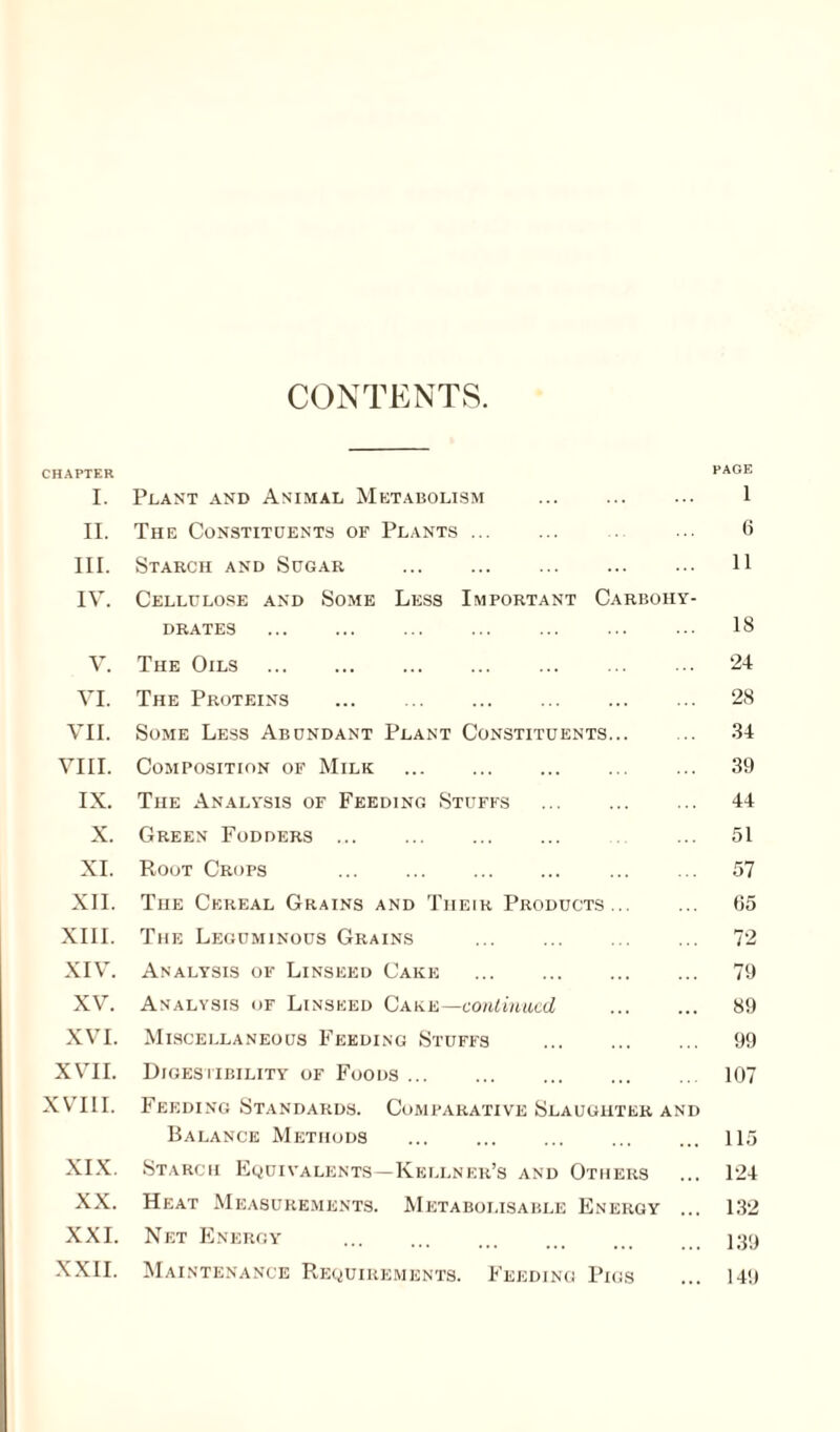 CONTENTS. CHAPTER PAGE I. Plant and Animal Metabolism . 1 II. The Constituents of Plants. 6 III. Starch and Sugar . 11 IV. Cellulose and Some Less Important Carbohy¬ drates . ... 18 V. The Oils . 24 VI. The Proteins . 28 VII. Some Less Abundant Plant Constituents. 34 VIII. Composition of Milk . ... 39 IX. The Analysis of Feeding Stuffs . 44 X. Green Fodders. ... 51 XI. Root Crops . 57 XII. The Cereal Grains and Tiieir Products. 65 XIII. The Leguminous Grains . 72 XIV. Analysis of Linseed Cake . 79 XV. Analysis of Linseed Cake—continued . 89 XVI. Miscellaneous Feeding Stuffs . 99 XVII. Digestibility of Foods. 107 XVIII. Feeding Standards. Comparative Slaughter and Balance Methods . 115 XIX. Starch Equivalents—Kellner’s and Others ... 124 XX. Heat Measurements. Metaboi.isable Energy ... 132 XXI. Net Energy . 139 XXII. Maintenance Requirements. Feeding Pigs ... 149