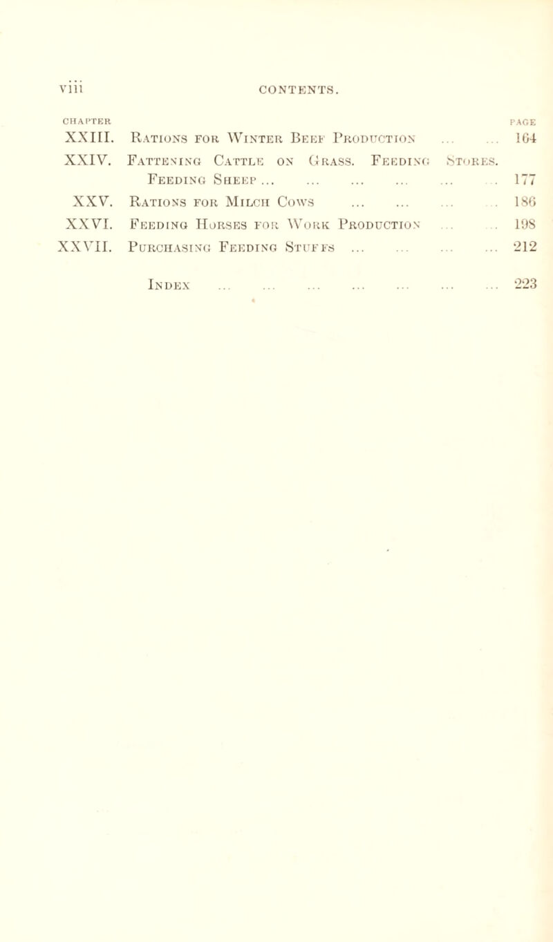 CHAPTER PAGE XXIII. Rations for Winter Beef Production 164 XXIV. Fattening Cattle on Grass. Feeding Stores. Feeding Sheep... ... ... ... ... 177 XXV. Rations for Milcii Cows . . 186 XXVI. Feeding Horses for Work Production 19S XXVII. Purchasing Feeding Stuffs . 212 Index ... ... . ... . 223