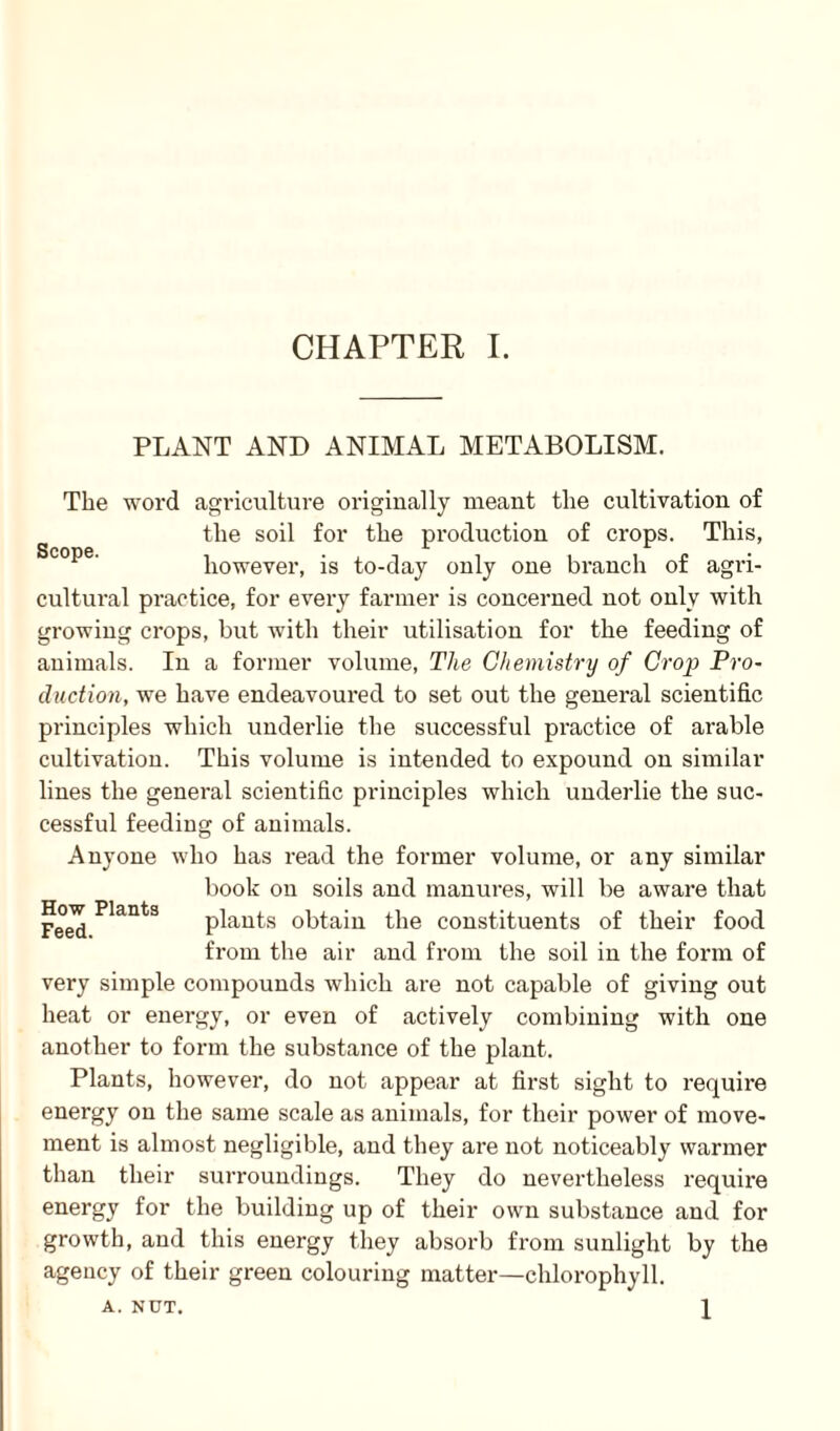PLANT AND ANIMAL METABOLISM. The word agriculture originally meant the cultivation of the soil for the production of crops. This, Scope' however, is to-day only one branch of agri¬ cultural practice, for every farmer is concerned not only with growing crops, but with their utilisation for the feeding of animals. In a former volume, The Chemistry of Crop Pro¬ duction, we have endeavoured to set out the general scientific principles which underlie the successful practice of arable cultivation. This volume is intended to expound on similar lines the general scientific principles which underlie the suc¬ cessful feeding of animals. Anyone who has read the former volume, or any similar book on soils and manures, will be aware that plants obtain the constituents of their food from the air and from the soil in the form of very simple compounds which ai*e not capable of giving out heat or energy, or even of actively combining with one another to form the substance of the plant. Plants, however, do not appear at first sight to require energy on the same scale as animals, for their power of move¬ ment is almost negligible, and they are not noticeably warmer than their surroundings. They do nevertheless require energy for the building up of their own substance and for growth, and this energy they absorb from sunlight by the agency of their green colouring matter—chlorophyll. A. NUT. How Plants Feed. 1