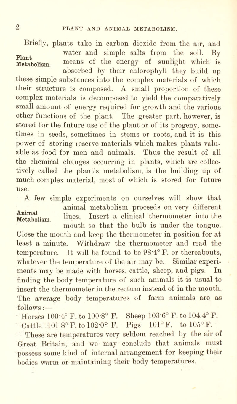 Briefly, plants take in carbon dioxide from the air, and water and simple salts from the soil. By Metabolism means of the energy of sunlight which is absorbed by their chlorophyll they build up these simple substances into the complex materials of which their structure is composed. A small proportion of these complex materials is decomposed to yield the comparatively small amount of energy required for growth and the various other functions of the plant. The greater part, however, is stored for the future use of the plant or of its progeny, some¬ times in seeds, sometimes in stems or roots, and it is this power of storing reserve materials which makes plants valu¬ able as food for men and animals. Thus the result of all the chemical changes occurring in plants, which ai'e collec¬ tively called the plant’s metabolism, is the building up of much complex material, most of which is stored for future use. A few simple experiments on ourselves will show that animal metabolism proceeds on very different Metabolism lines. Insert a clinical thermometer into the mouth so that the bulb is under the tongue. Close the mouth and keep the thermometer in position for at least a minute. Withdraw the thermometer and read the temperature. It will be found to be 98'4° F. or thereabouts, whatever the temperature of the air may be. Similar experi¬ ments may be made with horses, cattle, sheep, and pigs. In finding the body temperature of such animals it is usual to insert the thermometer in the rectum instead of in the mouth. The average body temperatures of farm animals are as follows:— Horses 100 4° F. to 1008° F. Sheep 103-6° F. to 104.4° F. Cattle 101-8° F. to 102-0° F. Pigs 101° F. to 105° F. These are temperatures very seldom reached by the air of G-reat Britain, and we may conclude that animals must possess some kind of internal arrangement for keeping their bodies warm or maintaining their body temperatures.