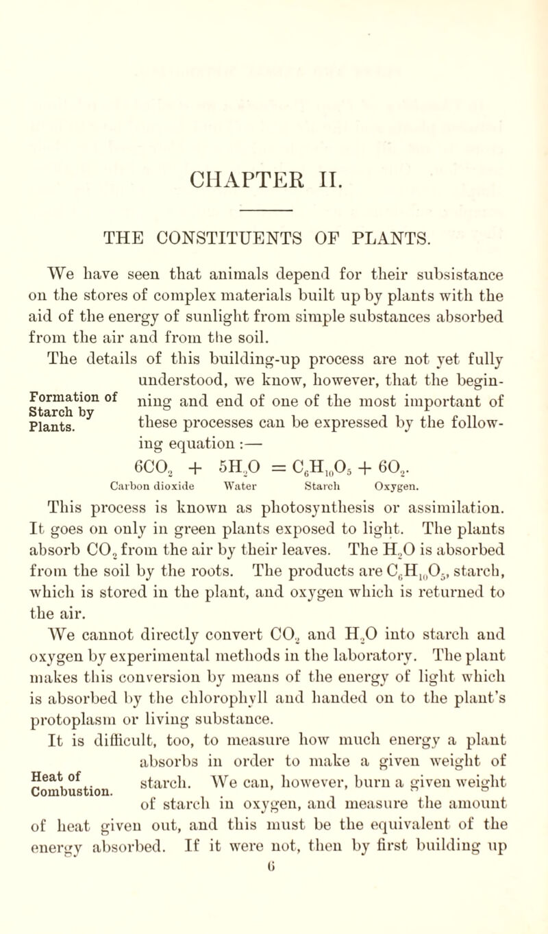 THE CONSTITUENTS OF PLANTS. We have seen that animals depend for their subsistance on the stores of complex materials built up by plants with the aid of the energy of sunlight from simple substances absorbed from the air and from the soil. The details of this building-up process are not yet fully understood, we know, however, that the begin- Fonnation of ning and end of one of the most important of Plants. these processes can be expressed by the follow¬ ing equation :— 6CO0 + 5H,0 = CgH10O5 + 60., Carbon dioxide Water Starch Oxygen. This process is known as photosynthesis or assimilation. It goes on only in green plants exposed to light. The plants absorb CO,, from the air by their leaves. The H.,0 is absorbed from the soil by the roots. The products are C(.H1(10;,, starch, which is stored in the plant, and oxygen which is returned to the air. We cannot directly convert CO., and 11,0 into starch and oxygen by experimental methods in the laboratory. The plant makes this conversion by means of the energy of light which is absorbed by the chlorophyll and handed on to the plant’s protoplasm or living substance. It is difficult, too, to measure how much energy a plant absorbs in order to make a given weight of Heat of starch. We can, however, burn a given weight of starch in oxygen, and measure the amount of heat given out, and this must be the equivalent of the energy absorbed. If it were not, then by first building up