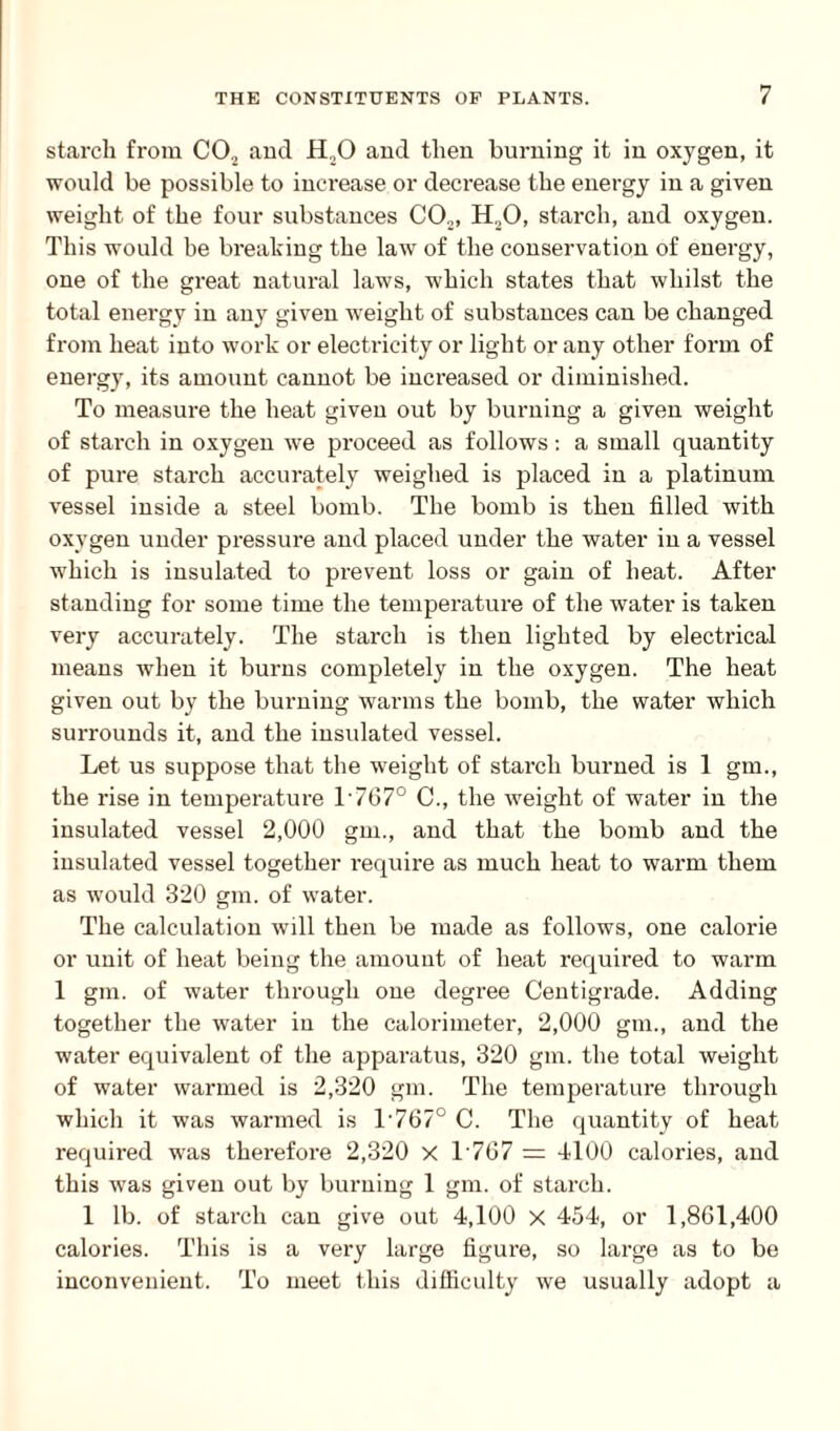 starch from C02 and 11,0 and then burning it in oxygen, it would be possible to increase or decrease the energy in a given weight of the four substances CO.,, H20, starch, and oxygen. This would he breaking the law of the conservation of energy, one of the great natural laws, which states that whilst the total energy in any given weight of substances can be changed from heat into work or electricity or light or any other form of energy, its amount cannot be increased or diminished. To measure the heat given out by burning a given weight of starch in oxygen we proceed as follows: a small quantity of pure starch accurately weighed is placed in a platinum vessel inside a steel bomb. The bomb is then filled with oxygen under pressure and placed under the water in a vessel which is insulated to prevent loss or gain of heat. After standing for some time the temperature of the water is taken very accurately. The starch is then lighted by electrical means when it burns completely in the oxygen. The heat given out by the burning warms the bomb, the water which surrounds it, and the insulated vessel. Let us suppose that the weight of starch burned is 1 gm., the rise in temperature L7670 C., the weight of water in the insulated vessel 2,000 gm., and that the bomb and the insulated vessel together require as much heat to warm them as would 320 gm. of water. The calculation will then be made as follows, one calorie or unit of heat being the amount of heat required to warm 1 gm. of water through one degree Centigrade. Adding together the water in the calorimeter, 2,000 gm., and the water equivalent of the apparatus, 320 gm. the total weight of water warmed is 2,320 gm. The temperature through which it was warmed is l-767° C. The quantity of heat required was therefore 2,320 X 1 767 = 4100 calories, and this was given out by burning 1 gm. of starch. 1 lb. of starch can give out 4,100 x 454, or 1,861,400 calories. This is a very large figure, so large as to be inconvenient. To meet this difficulty we usually adopt a