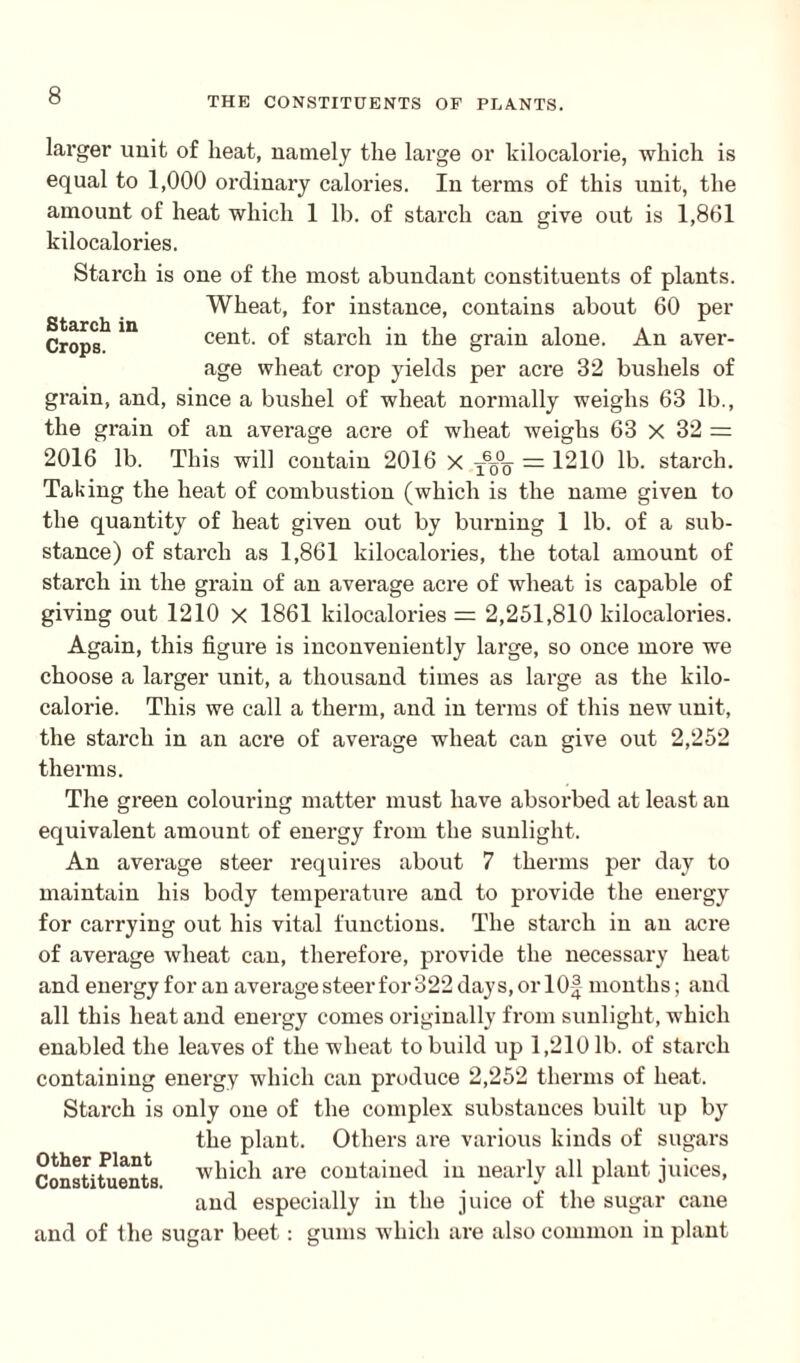 THE CONSTITUENTS OF PLANTS. Starch in Crops. larger unit of heat, namely the large or kilocalorie, which is equal to 1,000 ordinary calories. In terms of this unit, the amount of heat which 1 lb. of starch can give out is 1,861 kilocalories. Starch is one of the most abundant constituents of plants. Wheat, for instance, contains about 60 per cent, of starch in the grain alone. An aver¬ age wheat crop yields per acre 32 bushels of grain, and, since a bushel of wheat normally weighs 63 lb., the grain of an average acre of wheat weighs 63 X 32 = 2016 lb. This will contain 2016 x x6o°q = 1210 lb. starch. Taking the heat of combustion (which is the name given to the quantity of heat given out by burning 1 lb. of a sub¬ stance) of starch as 1,861 kilocalories, the total amount of starch in the grain of an average acre of wheat is capable of giving out 1210 x 1861 kilocalories = 2,251,810 kilocalories. Again, this figure is inconveniently large, so once more we choose a larger unit, a thousand times as large as the kilo¬ calorie. This we call a therm, and in terms of this new unit, the starch in an acre of average wheat can give out 2,252 therms. The gi’een colouring matter must have absorbed at least an equivalent amount of energy from the sunlight. An average steer requires about 7 therms per day to maintain his body temperature and to provide the energy for carrying out his vital functions. The starch in an acre of average wheat can, therefore, provide the necessary heat and energy for an average steer for 322 days, or lOf months; and all this heat and energy comes originally from sunlight, which enabled the leaves of the wheat to build up 1,210 lb. of starch containing energy which can produce 2,252 therms of heat. Starch is only one of the complex substances built up by the plant. Others are various kinds of sugars Constituents which are contained in nearly all plant juices, and especially in the juice of the sugar cane and of the sugar beet: gums which are also common in plant