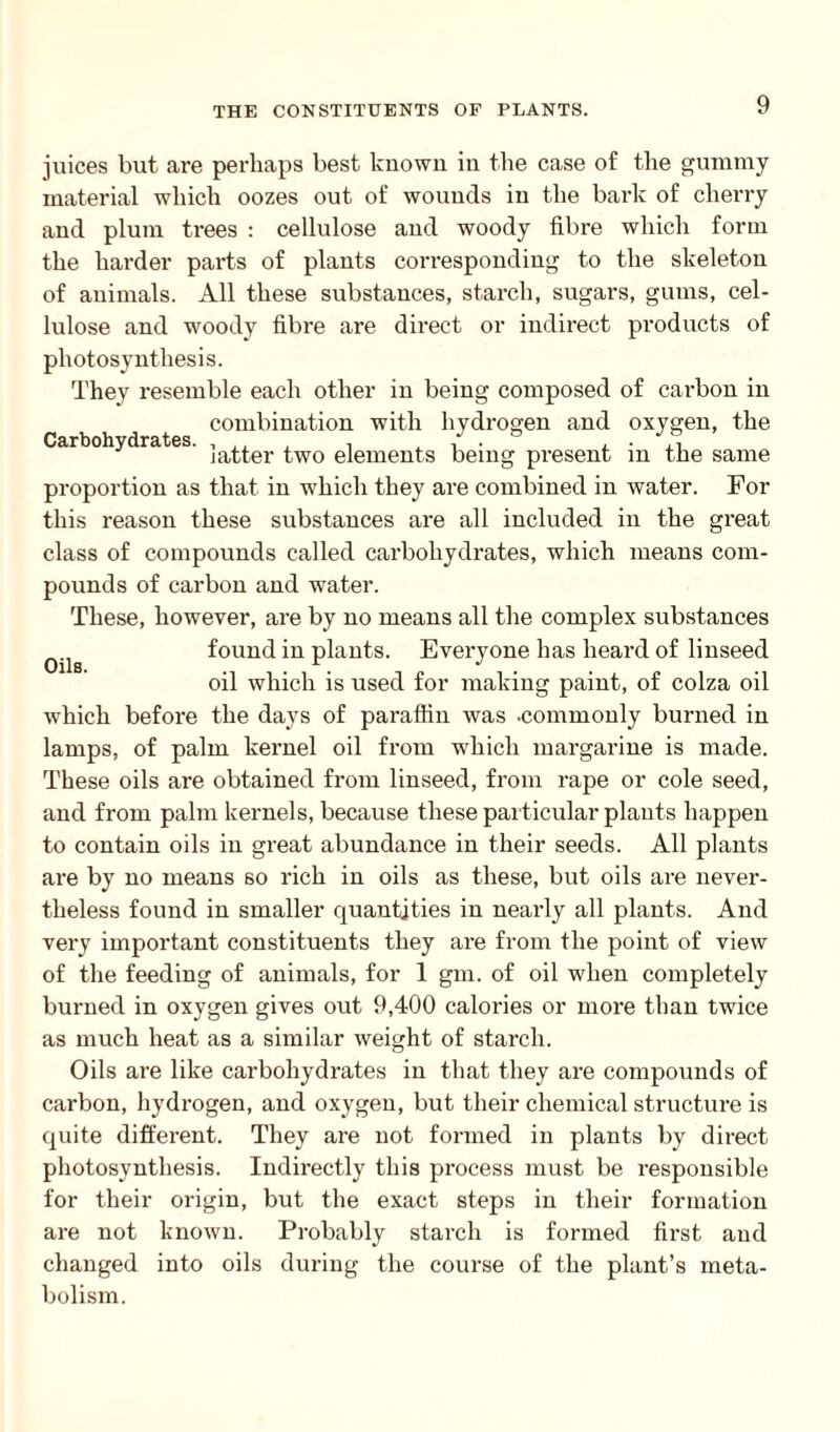 juices but are perhaps best known in the case of the gummy material which oozes out of wounds in the bark of cherry and plum trees : cellulose and woody fibre which form the harder parts of plants corresponding to the skeleton of animals. All these substances, starch, sugars, gums, cel¬ lulose and woody fibre are direct or indirect products of photosynthesis. They resemble each other in being composed of cai-bon in combination with hydrogen and oxygen, the Carbohydrates. , ,, . . / . , . latter two elements being present m the same proportion as that in which they are combined in water. For this reason these substances are all included in the great class of compounds called carbohydrates, which means com¬ pounds of carbon and water. These, however, are by no means all the complex substances 0ila found in plants. Everyone has heard of linseed oil which is used for making paint, of colza oil wThich before the days of paraffin was .commonly burned in lamps, of palm kernel oil from which margarine is made. These oils are obtained from linseed, from rape or cole seed, and from palm kernels, because these particular plants happen to contain oils in great abundance in their seeds. All plants are by no means so rich in oils as these, but oils are never¬ theless found in smaller quantities in nearly all plants. And very important constituents they are from the point of view of the feeding of animals, for 1 gm. of oil when completely burned in oxygen gives out 9,400 calories or more than twice as much heat as a similar weight of starch. Oils are like carbohydrates in that they are compounds of carbon, hydrogen, and oxygen, but their chemical structure is quite different. They are not formed in plants by direct photosynthesis. Indirectly this process must be responsible for their origin, but the exact steps in their formation are not known. Probably starch is formed first and changed into oils during the course of the plant’s meta¬ bolism.
