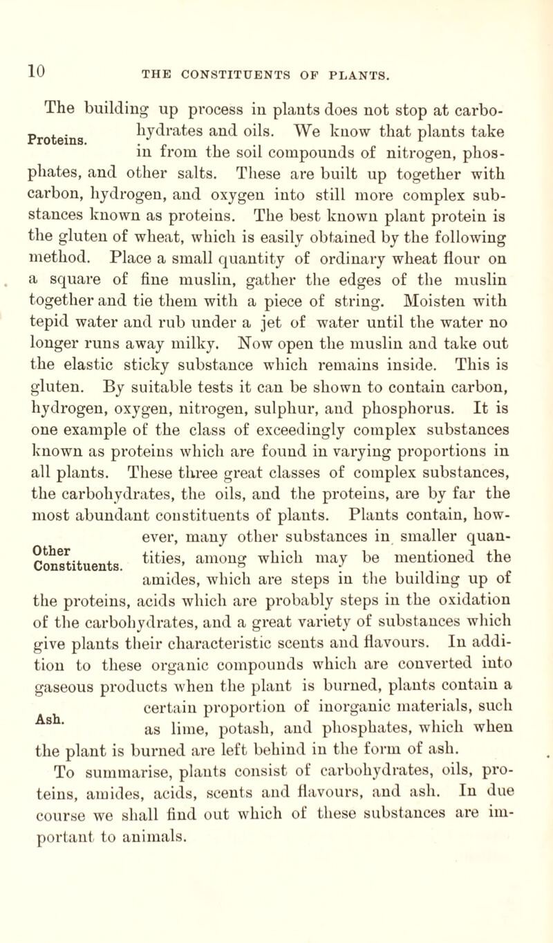Proteins. The building up process in plants does not stop at carbo¬ hydrates and oils. We know that plants take in from the soil compounds of nitrogen, phos¬ phates, and other salts. These are built up together with carbon, hydrogen, and oxygen into still more complex sub¬ stances known as proteins. The best known plant protein is the gluten of wheat, which is easily obtained by the following method. Place a small quantity of ordinary wheat flour on a square of fine muslin, gather the edges of the muslin together and tie them with a piece of string. Moisten with tepid water and rub under a jet of water until the water no longer runs away milky. Now open the muslin and take out the elastic sticky substance which remains inside. This is gluten. By suitable tests it can be shown to contain carbon, hydrogen, oxygen, niti’ogen, sulphur, and phosphorus. It is one example of the class of exceedingly complex substances known as proteins which are found in varying proportions in all plants. These three great classes of complex substances, the carbohydrates, the oils, and the proteins, are by far the most abundant constituents of plants. Plants contain, how¬ ever, many other substances in smaller quan¬ tities, among which may be mentioned the amides, which are steps in the building up of the proteins, acids which are probably steps in the oxidation of the carbohydrates, and a great variety of substances which give plants their characteristic scents and flavours. In addi¬ tion to these organic compounds which are converted into gaseous products when the plant is burned, plants contain a certain proportion of inorganic materials, such as lime, potash, and phosphates, which when the plant is burned are left behind in the form of ash. To summarise, plants consist of carbohydrates, oils, pro¬ teins, amides, acids, scents and flavours, and ash. In due course we shall find out which of these substances are im¬ portant to animals. Other Constituents.
