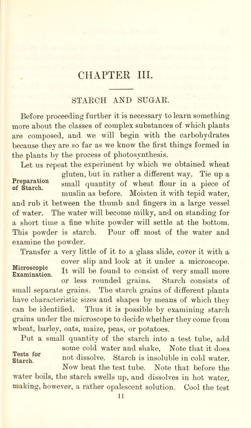 Preparation of Starch. STARCH AND SUGAR. Before proceeding further it is necessary to learn something more about the classes of complex substances of which plants are composed, and we will begin with the carbohydrates because they are so far as we know the first things formed in the plants by the process of photosynthesis. Let us repeat the experiment by which we obtained wheat gluten, but in rather a different way. Tie up a small quantity of wheat flour in a piece of muslin as before. Moisten it with tepid water, and rub it between the thumb and fingers in a large vessel of water. The water will become milky, and on standing for a short time a fine white powder will settle at the bottom. This powder is starch. Pour off most of the water and examine the powder. Transfer a very little of it to a glass slide, cover it witli a cover slip and look at it under a microscope. Examination ^ will be found to consist of very small more or less rounded grains. Starch consists of small separate grains. The starch grains of different plants have characteristic sizes and shapes by means of which they can be identified. Thus it is possible by examining starch grains under the microscope to decide whether they come from wheat, barley, oats, maize, peas, or potatoes. Put a small quantity of the starch into a test tube, add some cold water and shake, Note that it does Starch not dissolve. Starch is insoluble in cold water. Now heat the test tube. Note that before the water boils, tire starch swells up, and dissolves in hot water, making, however, a rather opalescent solution. Cool the test