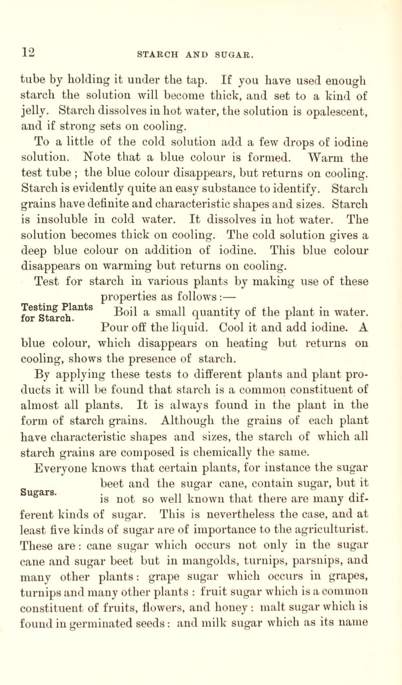 Testing Plants for Starch. tube by holding it under the tap. If you have used enough starch the solution will become thick, and set to a kind of jelly. Starch dissolves in hot water, the solution is opalescent, and if strong sets on cooling. To a little of the cold solution add a few drops of iodine solution. Note that a blue colour is formed. Warm the test tube ; the blue colour disappears, but returns on cooling. Starch is evidently quite an easy substance to identify. Starch grains have definite and characteristic shapes and sizes. Starch is insoluble in cold water. It dissolves in hot water. The solution becomes thick on cooling. The cold solution gives a deep blue colour on addition of iodine. This blue colour disappears on warming but returns on cooling. Test for starch in various plants by making use of these properties as follows:— Boil a small quantity of the plant in water. Pour off the liquid. Cool it and add iodine. A blue colour, which disappears on heating but returns on cooling, shows the presence of starch. By applying these tests to different plants and plant pro¬ ducts it will be found that starch is a common constituent of almost all plants. It is always found in the plant in the form of starch grains. Although the grains of each plant have characteristic shapes and sizes, the starch of which all starch grains are composed is chemically the same. Everyone knows that certain plants, for instance the sugar beet and the sugar cane, contain sugar, but it is not so well known that there are many dif¬ ferent kinds of sugar. This is nevertheless the case, and at least five kinds of sugar are of importance to the agriculturist. These are: cane sugar which occurs not only in the sugar cane and sugar beet but in mangolds, turnips, parsnips, and many other plants: grape sugar which occurs in grapes, turnips and many other plants : fruit sugar which is a common constituent of fruits, dowers, and honey : malt sugar which is found in germinated seeds: and milk sugar which as its name Sugars.