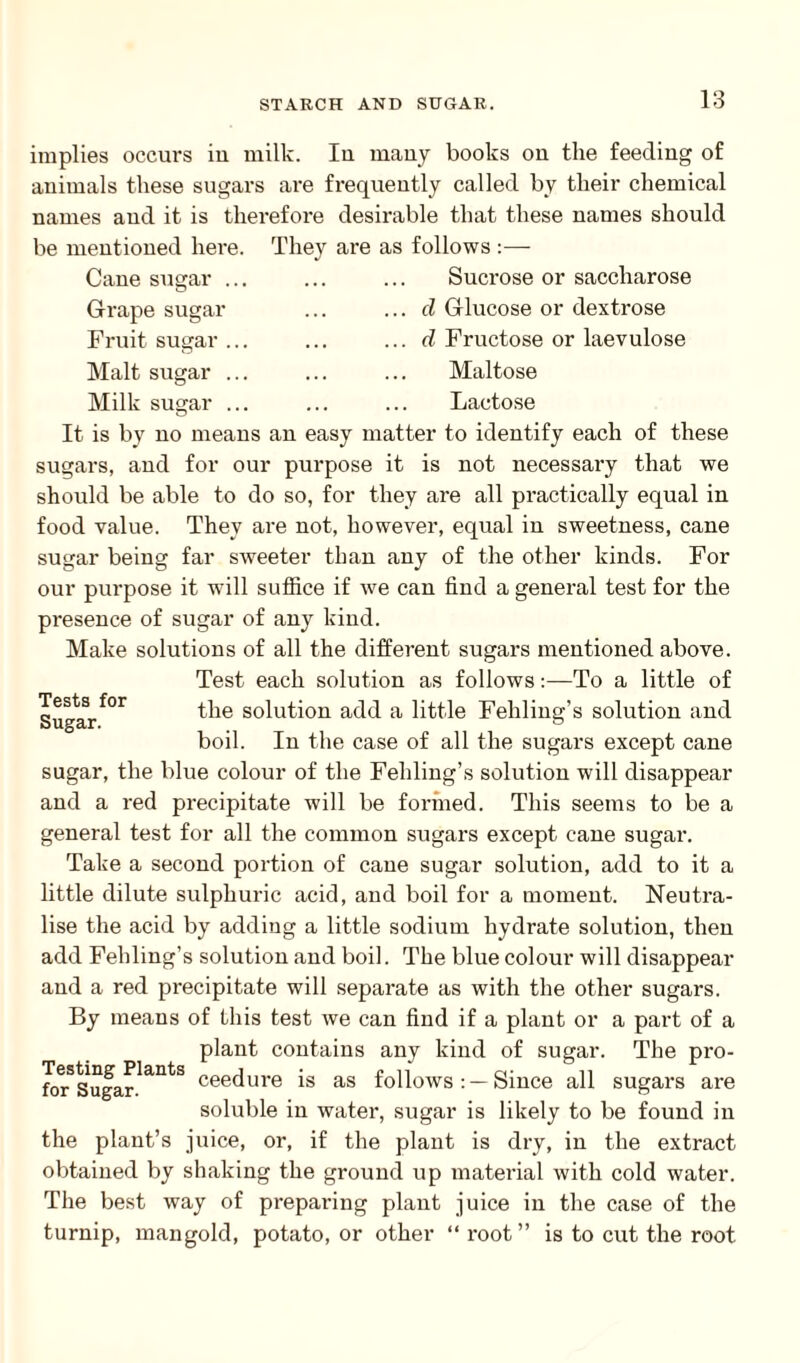 implies occurs in milk. Iu many books on the feeding of animals these sugars are frequently called by their chemical names and it is therefore desirable that these names should be mentioned here. They are as follows :— Cane sugar ... ... ... Sucrose or saccharose Grape sugar Fruit sugar . Malt sugar . Milk sugar . d Glucose or dextrose d Fructose or laevulose Maltose Lactose It is by no means an easy matter to identify each of these sugars, and for our purpose it is not necessary that we should be able to do so, for they are all practically equal in food value. They are not, however, equal in sweetness, cane sugar being far sweeter than any of the other kinds. For our purpose it will suffice if we can find a general test for the presence of sugar of any kind. Make solutions of all the different sugars mentioned above. Test each solution as follows:—To a little of Sugarf°r the solution add a little Fehling’s solution and boil. In the case of all the sugars except cane sugar, the blue colour of the Fehling’s solution will disappear and a red precipitate will be formed. This seems to be a general test for all the common sugars except cane sugar. Take a second portion of cane sugar solution, add to it a little dilute sulphuric acid, and boil for a moment. Neutra¬ lise the acid by adding a little sodium hydrate solution, then add Fehling’s solution and boil. The blue colour will disappear and a red precipitate will separate as with the other sugars. By means of this test we can find if a plant or a part of a plant contains any kind of sugar. The pro- forSSugarlantS ceecl|ire is as follows: —Since all sugars are soluble in water, sugar is likely to be found in the plant’s juice, or, if the plant is dry, in the extract obtained by shaking the ground up material with cold water. The best way of preparing plant juice in the case of the turnip, mangold, potato, or other “root” is to cut the root