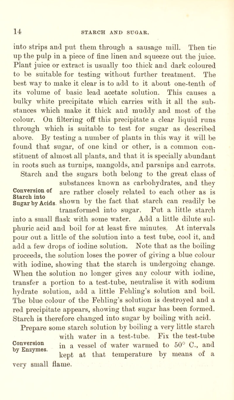 into strips and put them through a sausage mill. Then tie up the pulp in a piece of fine linen and squeeze out the juice. Plant juice or extract is usually too thick and dark coloured to be suitable for testing without further treatment. The best way to make it clear is to add to it about one-tenth of its volume of basic lead acetate solution. This causes a bulky white precipitate which carries with it all the sub¬ stances which make it thick and muddy and most of the colour. On filtering off this precipitate a clear liquid runs through which is suitable to test for sugar as described above. By testing a number of plants in this way it will be found that sugar, of one kind or other, is a common con¬ stituent of almost all plants, and that it is specially abundant in roots such as turnips, mangolds, and parsnips and carrots. Starch and the sugars both belong to the great class of substances known as carbohydrates, and they are rather closely related to each other as is shown by the fact that starch can readily be transformed into sugar. Put a little starch into a small flask with some water. Add a little dilute sul- phuric acid and boil for at least five minutes. At intervals pour out a little of the solution into a test tube, cool it, and add a few drops of iodine solution. Note that as the boiling proceeds, the solution loses the power of giving a blue colour with iodine, showing that the starch is undergoing change. When the solution no longer gives any colour with iodine, transfer a portion to a test-tube, neutralise it with sodium hydrate solution, add a little Feliling’s solution and boil. The blue colour of the Fehling’s solution is destroyed and a red precipitate appears, showing that sugar has been formed. Starch is therefore changed into sugar by boiling with acid. Prepare some starch solution by boiling a very little starch with water in a test-tube. Fix the test-tube Conversion jn vessel of water warmed to 50° C., and by Enzymes. kept at that temperature by means ot a very small flame. Conversion of Starch into Sugar by Acids