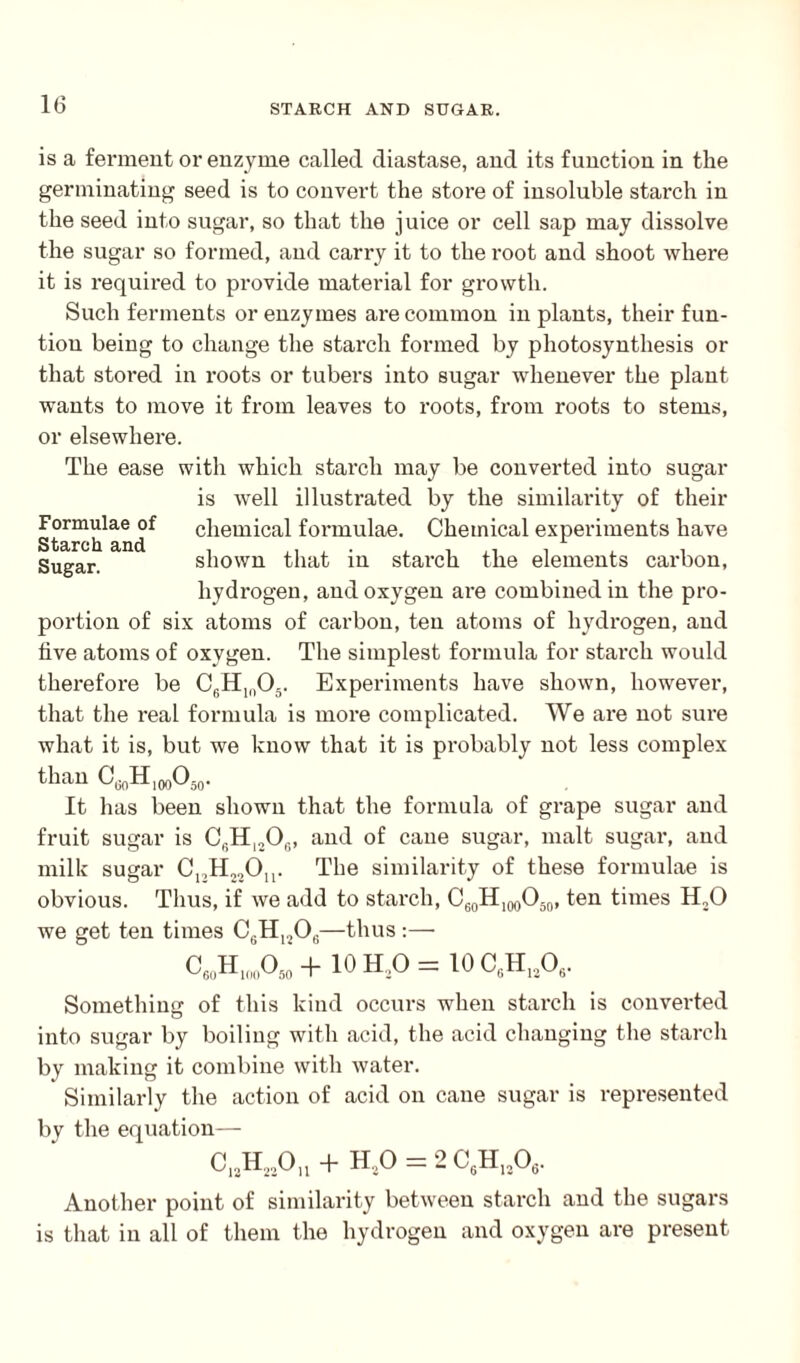 is a ferment or enzyme called diastase, and its function in the germinating seed is to convert the store of insoluble starch in the seed into sugar, so that the juice or cell sap may dissolve the sugar so formed, and carry it to the root and shoot where it is required to provide material for growth. Such ferments or enzymes are common in plants, their fun- tiou being to change the starch formed by photosynthesis or that stored in roots or tubers into sugar whenever the plant wants to move it from leaves to roots, from roots to stems, or elsewhere. The ease with which starch may be converted into sugar is well illustrated by the similarity of their Starch^and^ chemical formulae. Chemical experiments have Sugar. shown that in starch the elements carbon, hydrogen, and oxygen ai-e combined in the pro¬ portion of six atoms of carbon, ten atoms of hydrogen, and five atoms of oxygen. The simplest formula for starch would therefore be C6Hln05. Experiments have shown, however, that the real formula is more complicated. We are not sure what it is, but we know that it is probably not less complex than CGnH1(X)O50. It has been shown that the formula of grape sugar and fruit sugar is C6H1S06, and of cane sugar, malt sugar, and milk sugar C12H22On. The similarity of these formulae is obvious. Thus, if we add to starch, C60H100O50, ten times H20 we get ten times C6H1206—thus :— C„H„D0,I + 10H,0=10CtHl!0,. Something of this kind occurs when starch is converted into sugar by boiling with acid, the acid changing the starch by making it combine with water. Similarly the action of acid on cane sugar is represented by the equation— C12H23On + H20 = 2 C6H120, Another point of similarity between starch and the sugars is that in all of them the hydrogen and oxygen are present