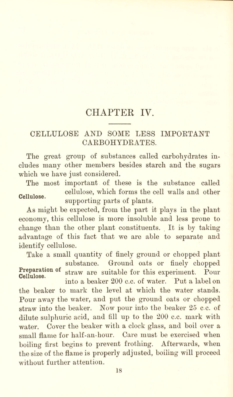 CELLULOSE AND SOME LESS IMPORTANT CARBOHYDRATES. The great group of substances called carbohydrates in¬ cludes many other members besides starch and the sugars which we have just considered. The most important of these is the substance called cellulose, which forms the cell walls and other Cellulose. ,. , ,, . supporting parts of plants. As might be expected, from the part it plays in the plant economy, this cellulose is more insoluble and less prone to change than the other plant constituents. It is by taking advantage of this fact that we are able to separate and identify cellulose. Take a small quantity of finely ground or chopped plant substance. Ground oats or finely chopped Cenuk>sei0n °f s^raw are suitable for this experiment. Pour into a beaker 200 c.c. of water. Put a label on the beaker to mark the level at which the water stands. Pour away the water, and put the ground oats or chopped straw into the beaker. Now pour into the beaker 25 c.c. of dilute sulphuric acid, and fill up to the 200 c.c. mark with water. Cover the beaker with a clock glass, and boil over a small flame for half-an-hour. Care must be exercised when boiling first begins to prevent frothing. Afterwards, when the size of the flame is properly adjusted, boiling will proceed without further attention.