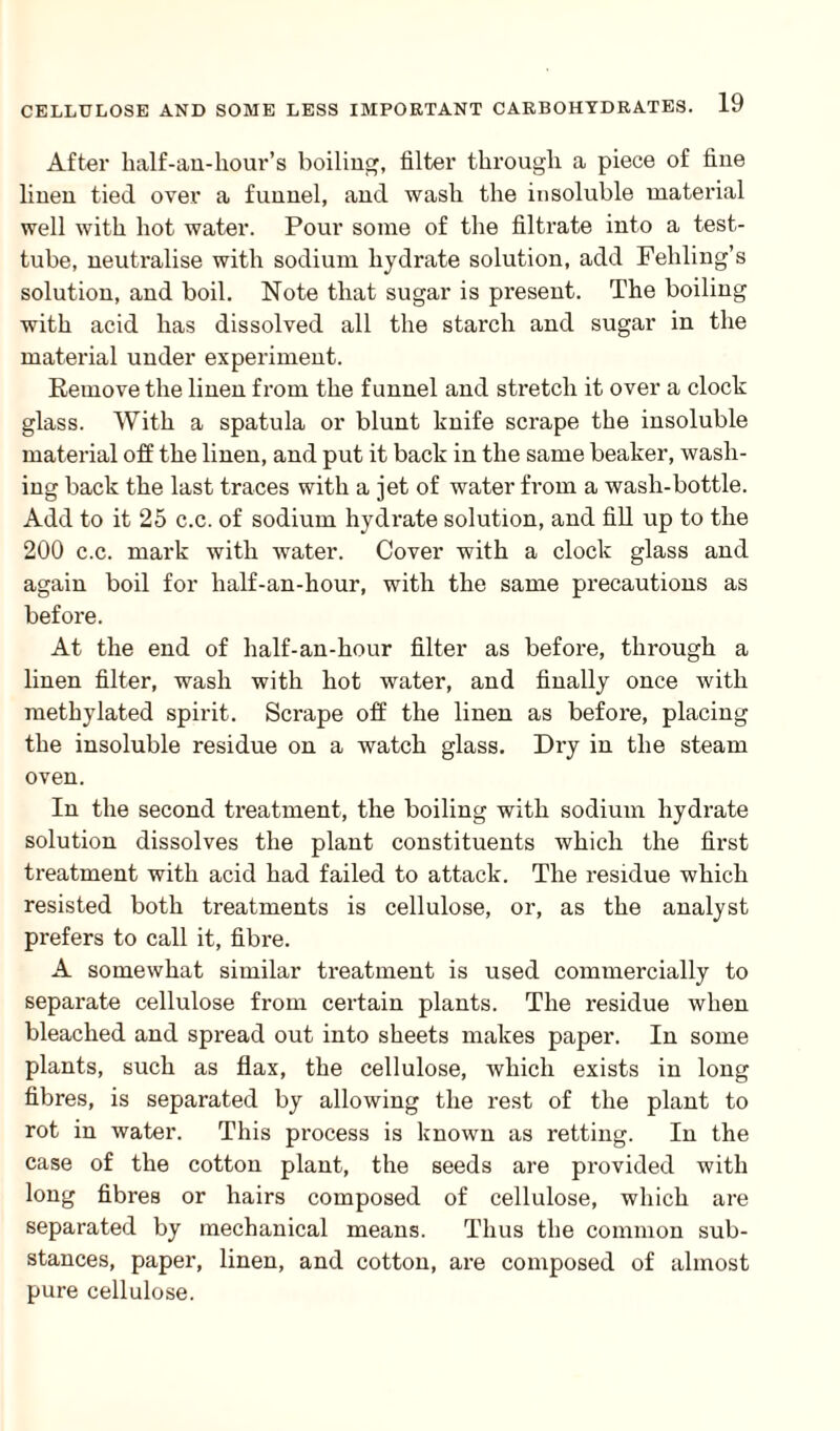 After balf-an-hour’s boiling, filter through a piece of fine linen tied over a funnel, and wash the insoluble material well with hot water. Pour some of the filtrate into a test- tube, neutralise with sodium hydrate solution, add Feliling’s solution, and boil. Note that sugar is present. The boiling with acid has dissolved all the starch and sugar in the material under experiment. Remove the linen from the funnel and stretch it over a clock glass. With a spatula or blunt knife scrape the insoluble material off the linen, and put it back in the same beaker, wash¬ ing back the last traces with a jet of water from a wash-bottle. Add to it 25 c.c. of sodium hydrate solution, and fill up to the 200 c.c. mark with water. Cover with a clock glass and again boil for lialf-an-hour, with the same precautions as before. At the end of lialf-an-hour filter as before, through a linen filter, wash with hot water, and finally once with methylated spirit. Scrape off the linen as before, placing the insoluble residue on a watch glass. Dry in the steam oven. In the second treatment, the boiling with sodium hydrate solution dissolves the plant constituents which the first treatment with acid had failed to attack. The residue which resisted both treatments is cellulose, or, as the analyst prefers to call it, fibre. A somewhat similar treatment is used commercially to separate cellulose from certain plants. The residue when bleached and spread out into sheets makes paper. In some plants, such as flax, the cellulose, which exists in long fibres, is separated by allowing the rest of the plant to rot in water. This process is known as retting. In the case of the cotton plant, the seeds are provided with long fibres or hairs composed of cellulose, which are separated by mechanical means. Thus the common sub¬ stances, paper, linen, and cotton, are composed of almost pure cellulose.