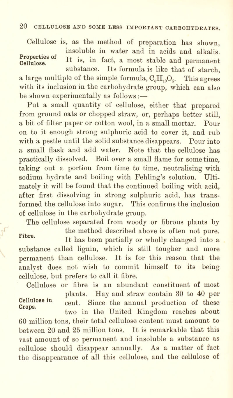 Cellulose is, as the method of preparation has shown, insoluble in water and in acids and alkalis. CeUulose68 °f ^ 's> *n ^act’ a most stable and permanent substance. Its formula is like that of starch, a large multiple of the simple formula, C0H10O3. This agrees with its inclusion in the carbohydrate group, which can also be shown experimentally as follows :— Put a small quantity of cellulose, either that prepared from ground oats or chopped straw, or, perhaps better still, a bit of filter paper or cotton wool, in a small mortar. Pour on to it enough strong sulphuric acid to cover it, and rub with a pestle until the solid substance disappears. Pour into a small flask and add water. Note that the cellulose has practically dissolved. Boil over a small flame for some time, taking out a portion from time to time, neutralising with sodium hydrate and boiling with Feliling’s solution. Ulti¬ mately it will be found that the continued boiling with acid, after first dissolving in strong sulphuric acid, has trans¬ formed the cellulose into sugar. This confirms the inclusion of cellulose in the carbohydrate group. The cellulose separated from woody or fibrous plants bv the method described above is often not pure. Fibre* • • ^ It lias been partially or wholly changed into a substance called lignin, which is still tougher and more permanent than cellulose. It is for this reason that the analyst does not wish to commit himself to its being cellulose, but prefers to call it fibre. Cellulose or fibre is an abundant constituent of most plants. Hay and straw contain 30 to 40 per Cellulose in ceut. Since the annual production of these two in the United Kingdom reaches about 60 million tons, their total cellulose content must amount to between 20 and 25 million tons. It is remarkable that this vast amount of so peimianent and insoluble a substance as cellulose should disappear annually. As a matter of fact the disappearance of all this cellulose, and the cellulose of