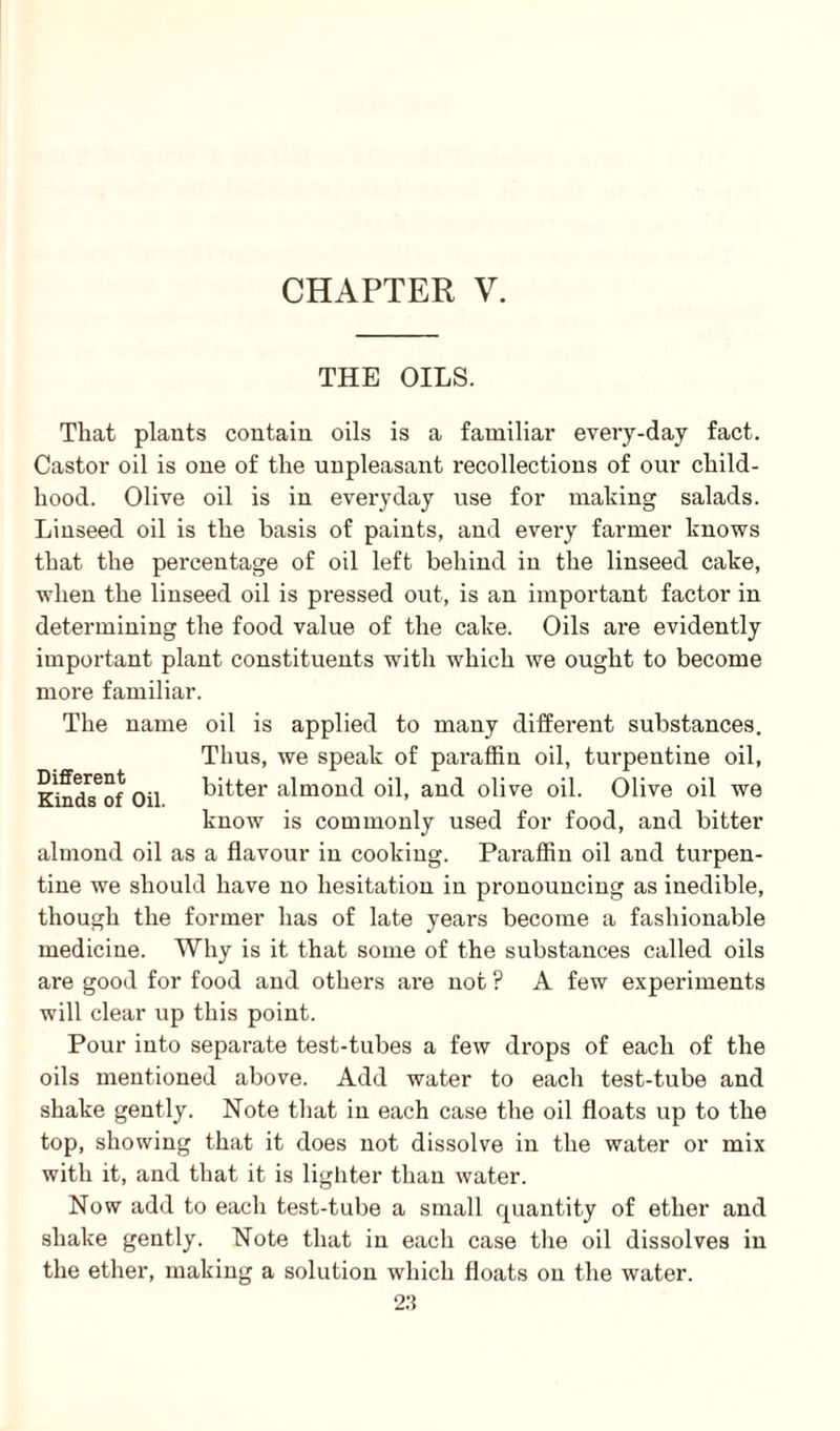 THE OILS. Different Kinds of Oil That plants contain oils is a familiar every-day fact. Castor oil is one of the unpleasant recollections of our child¬ hood. Olive oil is in everyday use for making salads. Linseed oil is the basis of paints, and every farmer knows that the percentage of oil left behind in the linseed cake, when the linseed oil is pressed out, is an important factor in determining the food value of the cake. Oils are evidently important plant constituents with which we ought to become more familiar. The name oil is applied to many different substances. Thus, we speak of pai'affin oil, turpentine oil, bitter almond oil, and olive oil. Olive oil we know is commonly used for food, and bitter almond oil as a flavour in cooking. Paraffin oil and turpen¬ tine we should have no hesitation in pronouncing as inedible, though the former has of late years become a fashionable medicine. Why is it that some of the substances called oils are good for food and others are not ? A few experiments will clear up this point. Pour into separate test-tubes a few drops of each of the oils mentioned above. Add water to each test-tube and shake gently. Note that in each case the oil floats up to the top, showing that it does not dissolve in the water or mix with it, and that it is lighter than water. Now add to each test-tube a small quantity of ether and shake gently. Note that in each case the oil dissolves in the ether, making a solution which floats on the water.