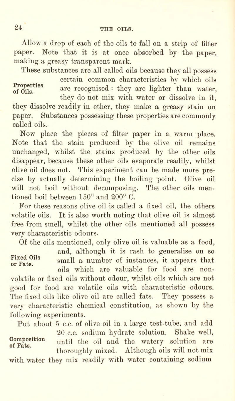 Allow a drop of each of the oils to fall on a strip of filter paper. Note that it is at once absorbed by the paper, making a greasy transparent mark. These substances are all called oils because they all possess certain common characteristics by which oils of Oils*163 are recognised : they are lighter than water, they do not mix with water or dissolve in it, they dissolve readily in ether, they make a greasy stain on paper. Substances possessing these properties are commonly called oils. Now place the pieces of filter paper in a warm place. Note that the stain produced by the olive oil remains unchanged, whilst the stains produced by the other oils disappear, because these other oils evaporate readily, whilst olive oil does not. This experiment can be made more pre¬ cise by actually determining the boiling point. Olive oil will not boil without decomposing. The other oils men¬ tioned boil between 150° and 200° C. For these reasons olive oil is called a fixed oil, the others volatile oils. It is also worth noting that olive oil is almost free from smell, whilst the other oils mentioned all possess very characteristic odours. Of the oils mentioned, only olive oil is valuable as a food, and, although it is rash to generalise on so small a number of instances, it appears that oils which are valuable for food ai-e non¬ volatile or fixed oils without odour, whilst oils which are not good for food are volatile oils with characteristic odours. The fixed oils like olive oil are called fats. They possess a very characteristic chemical constitution, as shown by the following experiments. Put about 5 c.c. of olive oil in a large test-tube, and add 20 c.c. sodium hydrate solution. Shake well, of FatsSiti0n the oil and the watery solution are thoroughly mixed. Although oils will not mix with water they mix readily with water containing sodium Fixed Oils or Fats.