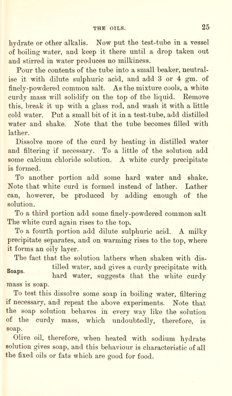 hydrate or other alkalis. Now put the test-tube in a vessel of boiling water, and keep it there until a drop taken out and stirred in water produces no milkiness. Pour the contents of the tube into a small beaker, neutral¬ ise it with dilute sulphuric acid, and add 3 or 4 gm. of finely-powdered common salt. As the mixture cools, a white curdy mass will solidify on the top of the liquid. Remove this, break it up with a glass rod, and wash it with a little cold water. Put a small bit of it in a test-tube, add distilled water and shake. Note that the tube becomes filled with lather. Dissolve more of the curd by heating in distilled water and filtering if necessary. To a little of the solution add some calcium chloride solution. A white curdy precipitate is formed. To another portion add some hard water and shake. Note that white curd is formed instead of lather. Lather can, however, be produced by adding enough of the solution. To a third portion add some finely-powdered common salt The white curd again rises to the top. To a fourth portion add dilute sulphuric acid. A milky precipitate separates, and on warming rises to the top, where it forms an oily layer. The fact that the solution lathers when shaken with dis- goapg tilled water, and gives a curdy precipitate with hard water, suggests that the white curdy mass is soap. To test this dissolve some soap in boiling water, filtering if necessary, and repeat the above experiments. Note that the soap solution behaves in every way like the solution of the curdy mass, which undoubtedly, therefore, is soap. Olive oil, therefore, when heated with sodium hydrate solution gives soap, and this behaviour is characteristic of all the fixed oils or fats which are good for food.