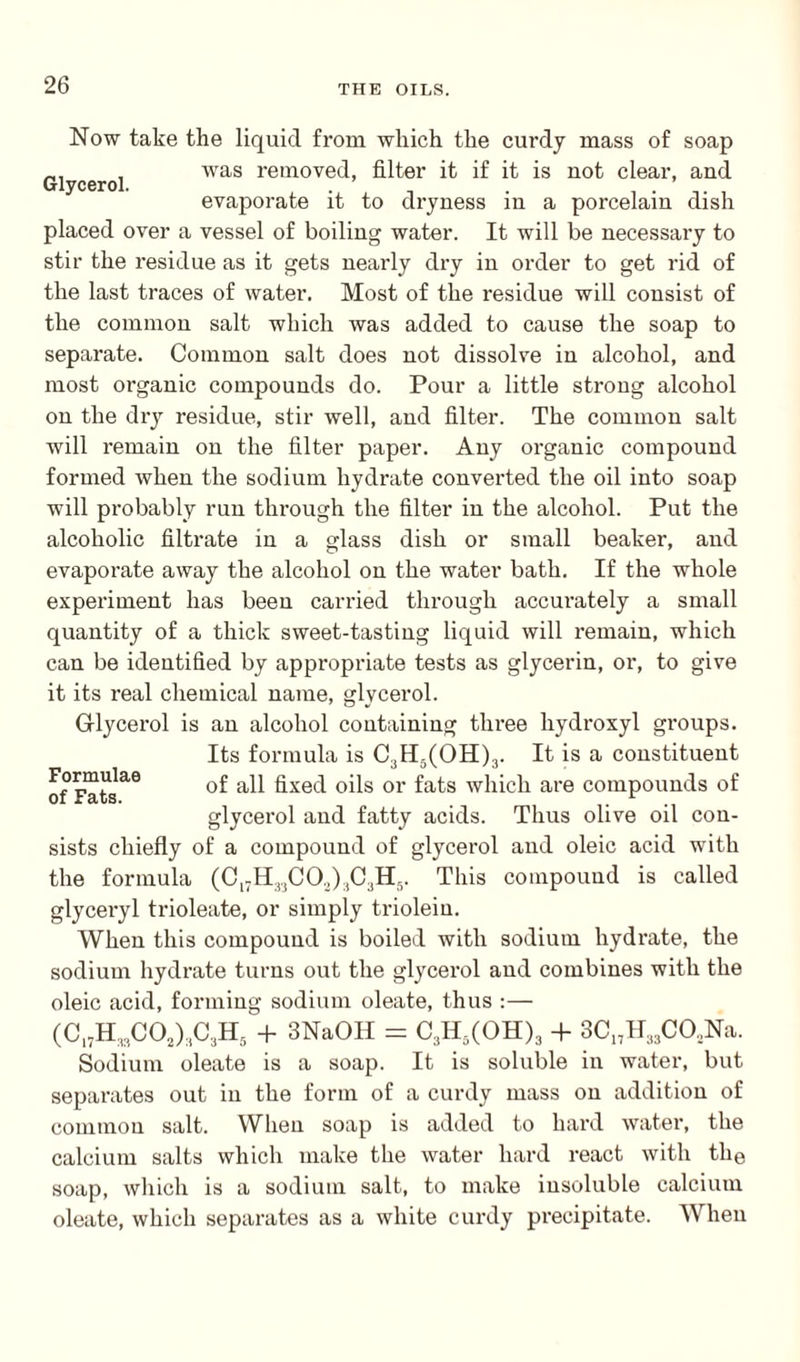 Now take the liquid from which the curdy mass of soap was removed, filter it if it is not clear, and evaporate it to dryness in a porcelain dish Glycerol. placed over a vessel of boiling water. It will be necessary to stir the residue as it gets nearly dry in order to get rid of the last traces of water. Most of the residue will consist of the common salt which was added to cause the soap to separate. Common salt does not dissolve in alcohol, and most organic compounds do. Pour a little strong alcohol on the dry residue, stir well, and filter. The common salt will remain on the filter paper. Any organic compound formed when the sodium hydrate converted the oil into soap will probably run through the filter in the alcohol. Put the alcoholic filtrate in a glass dish or small beaker, and evaporate away the alcohol on the water bath. If the whole experiment has been carried through accurately a small quantity of a thick sweet-tasting liquid will remain, which can be identified by appropriate tests as glycerin, or, to give it its real chemical name, glycerol. Glycerol is an alcohol containing three hydroxyl groups. Its formula is C3H5(OH)3. It is a constituent of all fixed oils or fats which are compounds of glycerol and fatty acids. Thus olive oil con- Formulae of Fats. sists chiefly of a compound of glycerol and oleic acid with the formula (Cl7H33CO.,)3C3H5. This compound is called glyceryl trioleate, or simply triolein. When this compound is boiled with sodium hydrate, the sodium hydrate turns out the glycerol and combines with the oleic acid, forming sodium oleate, thus :— Sodium oleate is a soap. It is soluble in water, but separates out in the form of a curdy mass on addition of common salt. When soap is added to hard water, the calcium salts which make the water hard react with the soap, which is a sodium salt, to make insoluble calcium oleate, which separates as a white curdy precipitate. When