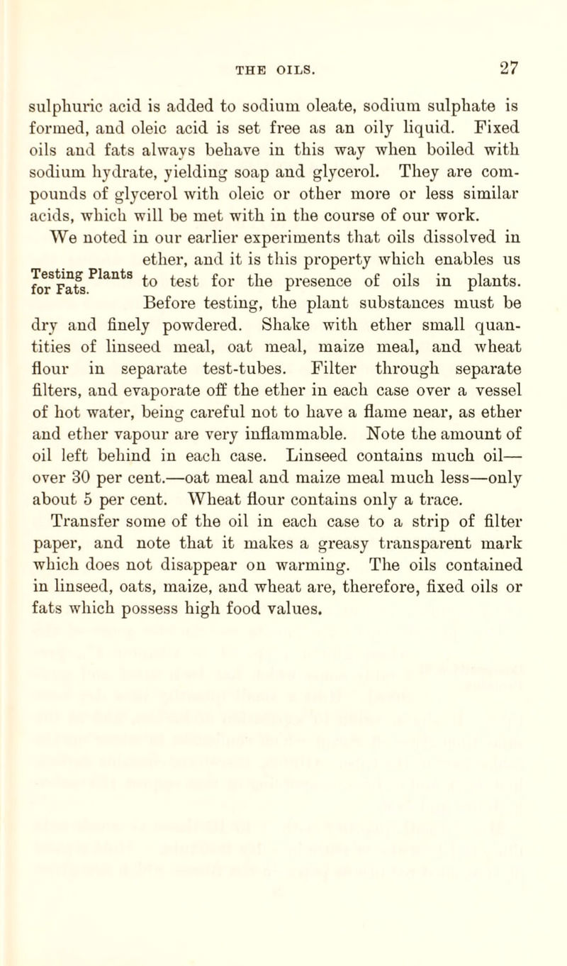 sulphuric acid is added to sodium oleate, sodium sulphate is formed, and oleic acid is set free as an oily liquid. Fixed oils and fats always behave in this way when boiled with sodium hydrate, yielding soap and glycerol. They are com¬ pounds of glycerol with oleic or other more or less similar acids, which will be met with in the course of our work. We noted in our earlier experiments that oils dissolved in ether, and it is this property which enables us forSFafsPlantS f°r ^ie presence of oils in plants. Before testing, the plant substances must be dry and finely powdered. Shake with ether small quan¬ tities of linseed meal, oat meal, maize meal, and wheat flour in separate test-tubes. Filter through separate filters, and evaporate off the ether in each case over a vessel of hot water, being careful not to have a flame near, as ether and ether vapour are very inflammable. Note the amount of oil left behind in each case. Linseed contains much oil— over 30 per cent.—oat meal and maize meal much less—only about 5 per cent. Wheat flour contains only a trace. Transfer some of the oil in each case to a strip of filter paper, and note that it makes a greasy transparent mark which does not disappear on warming. The oils contained in linseed, oats, maize, and wheat are, therefore, fixed oils or fats which possess high food values.