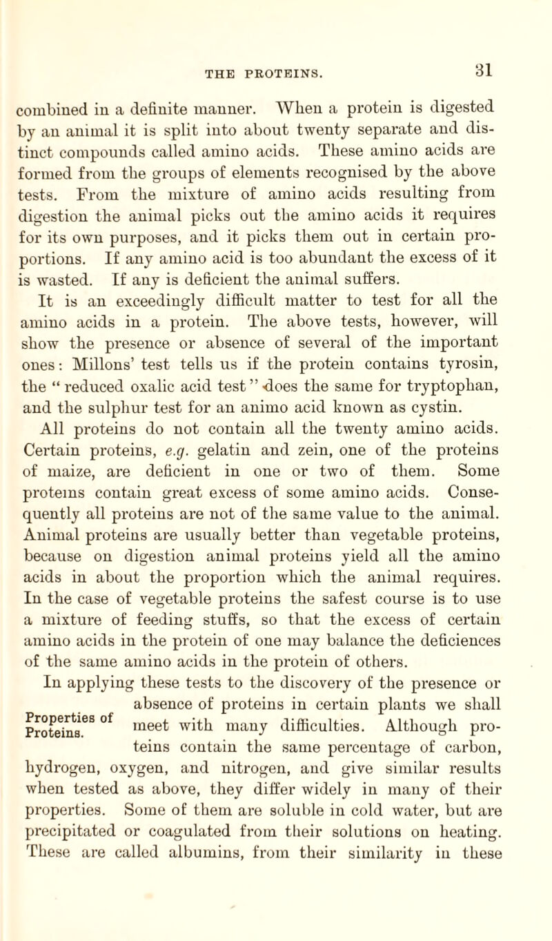 combined in a definite manner. When a protein is digested by an animal it is split into about twenty separate and dis¬ tinct compounds called amino acids. These amino acids are formed from the groups of elements recognised by the above tests. From the mixture of amino acids resulting from digestion the animal picks out the amino acids it requires for its own purposes, and it picks them out in certain pro¬ portions. If any amino acid is too abundant the excess of it is wasted. If any is deficient the animal suffers. It is an exceedingly difficult matter to test for all the amino acids in a protein. The above tests, however, will show the presence or absence of several of the important ones: Millons’ test tells us if the protein contains tyrosin, the “ reduced oxalic acid test” does the same for tryptophan, and the sulphur test for an animo acid known as cystin. All proteins do not contain all the twenty amino acids. Certain proteins, e.g. gelatin and zein, one of the proteins of maize, are deficient in one or two of them. Some proteins contain great excess of some amino acids. Conse¬ quently all proteins are not of the same value to the animal. Animal proteins are usually better than vegetable proteins, because on digestion animal proteins yield all the amino acids in about the proportion which the animal requires. In the case of vegetable proteins the safest course is to use a mixture of feeding stuffs, so that the excess of certain amino acids in the protein of one may balance the deficiences of the same amino acids in the protein of others. In applying these tests to the discovery of the presence or absence of proteins in certain plants we shall Proteins68 °f mee^ many difficulties. Although pro¬ teins contain the same percentage of carbon, hydrogen, oxygen, and nitrogen, and give similar results when tested as above, they differ widely in many of their properties. Some of them are soluble in cold water, but ai-e precipitated or coagulated from tlieir solutions on heating. These are called albumins, from their similarity in these