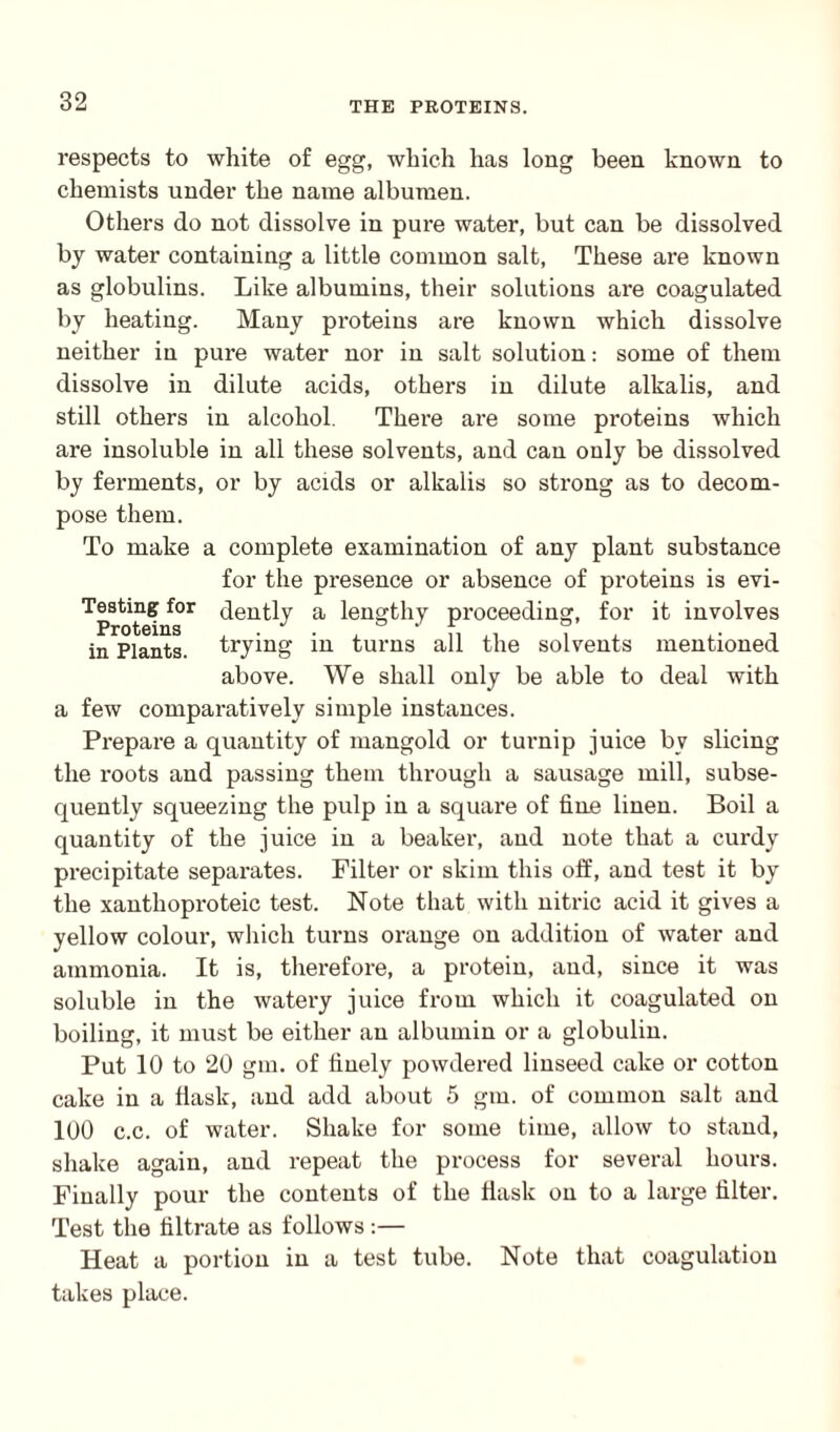 respects to white of egg, which has long been known to chemists under the name albumen. Others do not dissolve in pure water, but can be dissolved by water containing a little common salt, These are known as globulins. Like albumins, their solutions are coagulated by heating. Many proteins are known which dissolve neither in pure water nor in salt solution: some of them dissolve in dilute acids, others in dilute alkalis, and still others in alcohol. There are some proteins which are insoluble in all these solvents, and can only be dissolved by ferments, or by acids or alkalis so strong as to decom¬ pose them. To make a complete examination of any plant substance for the presence or absence of proteins is evi- Testingfor dently a lengthy proceeding, for it involves in Plants, trying in turns all the solvents mentioned above. We shall only be able to deal with a few comparatively simple instances. Prepare a quantity of mangold or turnip juice bv slicing the roots and passing them through a sausage mill, subse¬ quently squeezing the pulp in a square of fine linen. Boil a quantity of the juice in a beaker, and note that a curdy precipitate separates. Filter or skim this off, and test it by the xanthoproteic test. Note that with nitric acid it gives a yellow colour, which turns orange on addition of water and ammonia. It is, therefore, a protein, and, since it was soluble in the watery juice from which it coagulated on boiling, it must be either an albumin or a globulin. Put 10 to 20 gin. of finely powdered linseed cake or cotton cake in a flask, and add about 5 gm. of common salt and 100 c.c. of water. Shake for some time, allow to stand, shake again, and repeat the process for several hours. Finally pour the contents of the flask on to a large filter. Test the filtrate as follows :— Heat a portion in a test tube. Note that coagulation takes place.