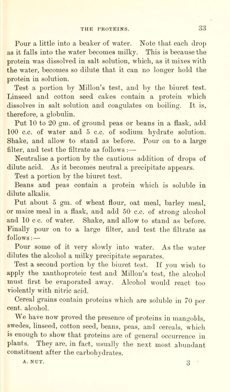 Pour a little into a beaker of water. Note that each drop as it falls into the water becomes milky. This is because the protein was dissolved in salt solution, which, as it mixes with the water, becomes so dilute that it can no longer hold the protein in solution. Test a portion by Millon’s test, and by the biuret test. Linseed and cotton seed cakes contain a protein which dissolves in salt solution and coagulates on boiling. It is, therefore, a globulin. Put 10 to 20 gm. of ground peas or beans in a flask, add 100 c.c. of water and 5 c.c. of sodium hydrate solution. Shake, and allow to stand as before. Pour on to a large filter, and test the filtrate as follows :—- Neutralise a portion by the cautious addition of drops of dilute acid. As it becomes neutral a precipitate appears. Test a portion by the biuret test. Beans and peas contain a protein which is soluble in dilute alkalis. Put about 5 gm. of wheat flour, oat meal, barley meal, or maize meal in a flask, and add 50 c.c. of strong alcohol and 10 c.c. of water. Shake, and allow to stand as befoi’e. Finally pour on to a large filter, and test the filtrate as follows: — Pour some of it very slowly into water. As the water dilutes the alcohol a milky precipitate separates. Test a second portion by the biuret test. If you wish to apply the xanthoproteic test and Millon’s test, the alcohol must first be evaporated away. Alcohol would react too violently with nitric acid. Cereal grains contain proteins which are soluble in 70 per cent, alcohol. We have now proved the presence of proteins in mangolds, swedes, linseed, cotton seed, beans, peas, and cereals, which is enough to show that proteins are of general occurrence in plants. They ai-e, in fact, usually the next most abundant constituent after the carbohydrates. A. NUT. 3