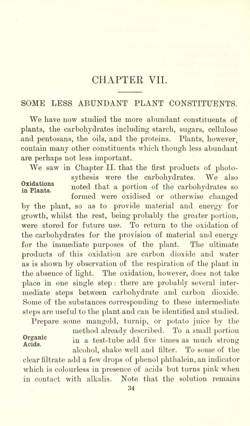 SOME LESS ABUNDANT PLANT CONSTITUENTS. Oxidations in Plants. We have now studied the more abundant constituents of plants, the carbohydrates including starch, sugars, cellulose and pentosans, the oils, and the proteins. Plants, however, contain many other constituents which though less abundant are perhaps not less important. We saw in Chapter II. that the first products of plioto- sythesis were the carbohydrates. We also noted that a portion of the carbohydrates so formed were oxidised or otherwise changed by the plant, so as to provide material and energy for growth, whilst the rest, being probably the greater portion, were stored for future use. To return to the oxidation of the carbohydrates for the provision of material and energy for the immediate purposes of the plant. The ultimate products of this oxidation are carbon dioxide and water as is shown by observation of the respiration of the plant in the absence of light. The oxidation, however, does not take place in one single step : there are probably several inter¬ mediate steps between carbohydrate and carbon dioxide. Some of the substances corresponding to these intermediate steps are useful to the plant and can be identified and studied. Prepare some mangold, turnip, or potato juice by the method already described. To a small portion in a test-tube add five times as much strong alcohol, shake well and filter. To some of the clear filtrate add a few drops of phenol phthalein, an indicator which is colourless in presence of acids but turns pink when in contact with alkalis, Note that the solution remains 34 Organic Acids.