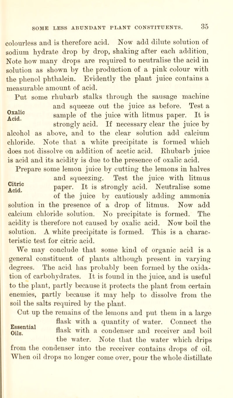 colourless and is therefore acid. Now add dilute solution of sodium hydrate drop by drop, shaking after each addition. Note how many drops are required to neutralise the acid in solution as shown by the production of a pink colour with the phenol phthalein. Evidently the plant juice contains a measurable amount of acid. Put some rhubarb stalks through the machine Oxalic Acid. and squeeze out the juice as before. Test a sample of the juice with litmus paper. It is strongly acid. If necessary clear the juice by alcohol as above, and to the clear solution add calcium chloride. Note that a white precipitate is formed which does not dissolve on addition of acetic acid. Rhubarb juice is acid and its acidity is due to the presence of oxalic acid. Prepare some lemon juice by cutting the lemons in halves and squeezing. Test the juice with litmus Add° paper. It is strongly acid. Neutralise some of the juice by cautiously adding ammonia solution in the presence of a drop of litmus. Now add calcium chloride solution. No precipitate is formed. The acidity is therefoi’e not caused by oxalic acid. Now boil the solution. A white precipitate is formed. This is a charac¬ teristic test for citric acid. We may conclude that some kind of organic acid is a general constituent of plants although present in varying degrees. The acid has probably been formed by the oxida¬ tion of carbohydrates. It is found in the juice, and is useful to the plant, partly because it protects the plant from certain enemies, partly because it may help to dissolve from the soil the salts required by the plant. Cut up the remains of the lemons and put them in a large flask with a quantity of water. Connect the flask with a condenser and receiver and boil the water. Note that the water which drips from the condenser into the receiver contains drops of oil. When oil drops no longer come over, pour the whole distillate Essential Oils.