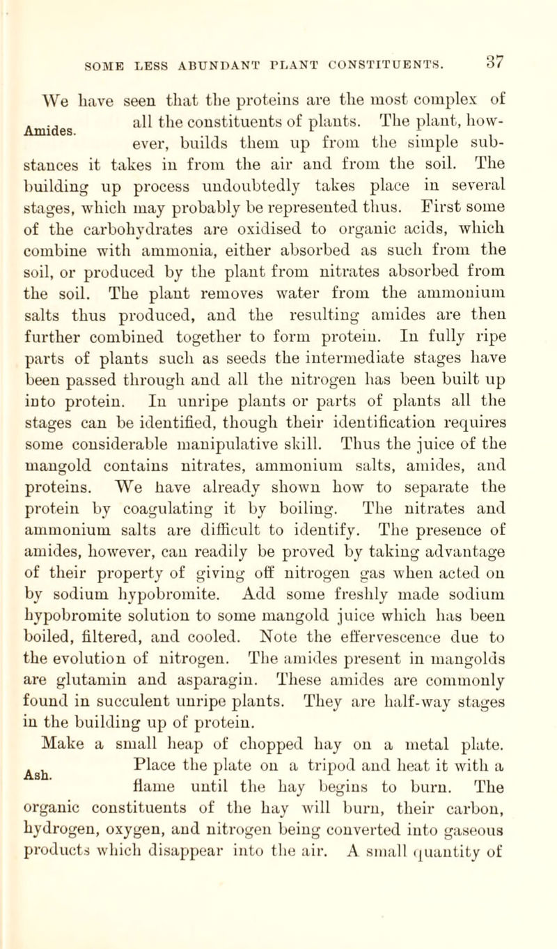 We have seen that the proteins are the most complex of . ., all the constituents of plants. The plant, how- Amides. r n . ever, builds them up from the simple sub- stances it takes in from the air and from the soil. The building up process undoubtedly takes place in several stages, which may probably be represented thus. First some of the carbohydrates are oxidised to organic acids, which combine with ammonia, either absorbed as such from the soil, or produced by the plant from nitrates absorbed from the soil. The plant removes water from the ammonium salts thus produced, and the resulting amides are then further combined together to form protein. In fully ripe parts of plants such as seeds the intermediate stages have been passed through and all the nitrogen has been built up into protein. In unripe plants or parts of plants all the stages can be identified, though their identification requires some considerable manipulative skill. Thus the juice of the mangold contains nitrates, ammonium salts, amides, and proteins. We have already shown how to separate the protein by coagulating it by boiling. The nitrates and ammonium salts are difficult to identify. The presence of amides, however, can readily be proved by taking advantage of their property of giving off nitrogen gas when acted on by sodium hypobromite. Add some freshly made sodium hypobromite solution to some mangold juice which has been boiled, filtered, and cooled. Note the effervescence due to the evolution of nitrogen. The amides present in mangolds are glutamin and asparagin. These amides are commonly found in succulent unripe plants. They are half-way stages in the building up of protein. Make a small heap of chopped hay on a metal plate. ^ Place the plate on a tripod and heat it with a flame until the hay begins to burn. The organic constituents of the hay will burn, their carbon, hydrogen, oxygen, and nitrogen being converted into gaseous products which disappear into the air. A small quantity of