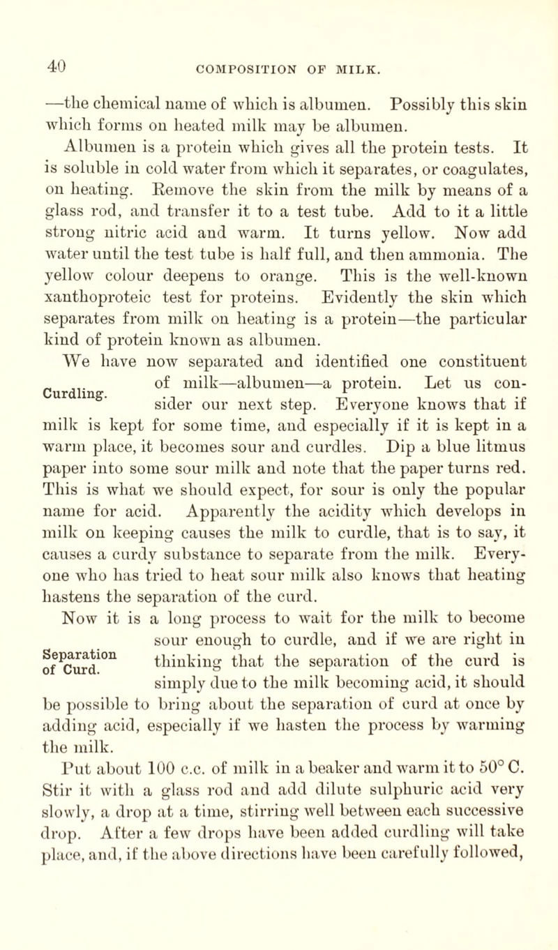 Curdling. —the chemical name of which is albumen. Possibly this shin which forms on heated milk may be albumen. Albumen is a protein which gives all the protein tests. It is soluble in cold water from which it separates, or coagulates, on heating. Remove the skin from the milk by means of a glass rod, and transfer it to a test tube. Add to it a little strong nitric acid and warm. It turns yellow. Now add water until the test tube is half full, and then ammonia. The yellow colour deepens to orange. This is the well-known xanthoproteic test for proteins. Evidently the skin which separates from milk on heating is a protein—the particular kind of protein known as albumen. We have now separated and identified one constituent of milk—albumen—a protein. Let us con¬ sider our next step. Everyone knows that if milk is kept for some time, and especially if it is kept in a warm place, it becomes sour and curdles. Dip a blue litmus paper into some sour milk and note that the paper turns red. This is what we should expect, for sour is only the popular name for acid. Apparently the acidity which develops in milk on keeping causes the milk to curdle, that is to say, it causes a curdy substance to separate from the milk. Every¬ one who has tried to heat sour milk also knows that heating hastens the separation of the curd. Now it is a long process to wait for the milk to become sour enough to curdle, and if we are right in JP-r thinking that the separation of the curd is simply due to the milk becoming acid.it should be possible to bring about the separation of curd at once by adding acid, especially if we hasten the process by warming the milk. Put about 100 c.c. of milk in a beaker and warm it to 50° C. Stir it with a glass rod and add dilute sulphuric acid very slowly, a drop at a time, stirring well between each successive drop. After a few drops have been added curdling will take place, and, if the above directions have been carefully followed,