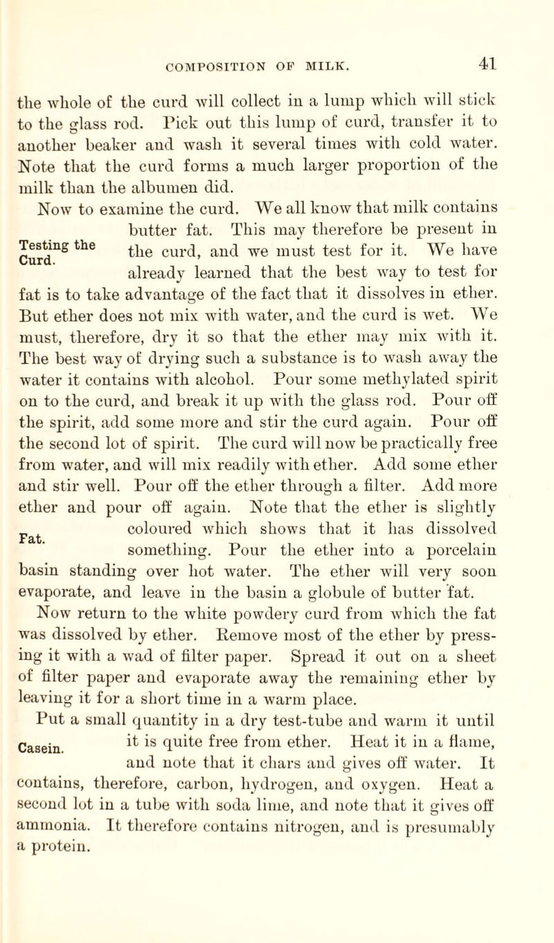 Testing the Curd. the whole of the curd will collect in a lump which will stick to the glass rod. Pick out this lump of curd, transfer it to another beaker and wash it several times with cold water. Note that the curd forms a much larger proportion of the milk than the albumen did. Now to examine the curd. We all know that milk contains butter fat. This may therefore be present in the curd, and we must test for it. We have already learned that the best way to test for fat is to take advantage of the fact that it dissolves in ether. o But ether does not mix with water, and the curd is wet. We must, therefore, dry it so that the ether may mix with it. The best way of drying such a substance is to wash away the water it contains with alcohol. Pour some methylated spirit on to the curd, and break it up with the glass rod. Pour off the spirit, add some more and stir the curd again. Pour off the second lot of spirit. The curd will now be practically free from water, and will mix readily with ether. Add some ether and stir well. Pour off the ether through a filter. Add more ether and pour off again. Note that the ether is slightly coloured which shows that it has dissolved something. Pour the ether into a porcelain basin standing over hot water. The ether will very soon evaporate, and leave in the basin a globule of butter fat. Now return to the white powdery curd from which the fat was dissolved by ether. Remove most of the ether by press¬ ing it with a wad of filter paper. Spread it out on a sheet of filter paper and evaporate away the remaining ether by leaving it for a short time in a warm place. Put a small quantity in a dry test-tube and warm it until Casein it is quite free from ether. Heat it in a flame, and note that it chars and gives off water. It contains, therefore, carbon, hydrogen, and oxygen. Heat a second lot in a tube with soda lime, and note that it gives off ammonia. It therefore contains nitrogen, and is presumably a protein. Fat.