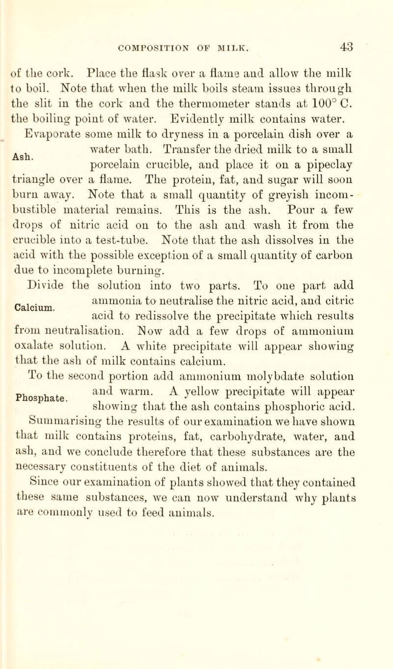 Ash. of the cork. Place the flask over a flame aud allow the milk to boil. Note that when the milk boils steam issues through the slit in the cork and the thermometer stands at 100° C. the boiling point of water. Evidently milk contains water. Evaporate some milk to dryness in a porcelain dish over a water bath. Transfer the dried milk to a small porcelain crucible, and place it on a pipeclay triangle over a flame. The protein, fat, and sugar will soon burn away. Note that a small quantity of greyish incom¬ bustible material remains. This is the ash. Pour a few drops of nitric acid on to the ash and Avash it from the crucible into a test-tube. Note that the ash dissolves in the acid with the possible exception of a small quantity of carbon due to incomplete burning. Divide the solution into two parts. To one part add ammonia to neutralise the nitric acid, and citric acid to redissolve the precipitate which results from neutralisation. Now add a few drops of ammonium oxalate solution. A white precipitate will appear showing that the ash of milk contains calcium. To the second portion add ammonium molybdate solution and warm. A yellow precipitate will appear showing that the ash contains phosphoric acid. Summarising the results of our examination we have shown that milk contains proteins, fat, carbohydrate, water, and ash, and we conclude therefore that these substances are the necessary constituents of the diet of animals. Since our examination of plants showed that they contained these same substances, we can now understand why plants are commonly used to feed animals. Calcium. Phosphate.
