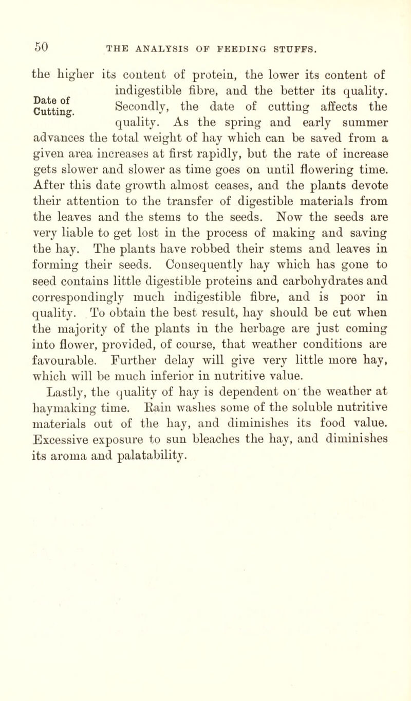Date of Cutting, the higher its content of protein, the lower its content of indigestible fibre, and the better its quality. Secondly, the date of cutting affects the quality. As the spring and early summer advances the total weight of hay which can be saved from a given area increases at first rapidly, but the rate of increase gets slower and slower as time goes on until flowering time. After this date growth almost ceases, and the plants devote their attention to the transfer of digestible materials from the leaves and the stems to the seeds. Now the seeds are very liable to get lost in the process of making and saving the hay. The plants have robbed their stems and leaves in forming their seeds. Consequently hay which has gone to seed contains little digestible proteins and carbohydrates and correspondingly much indigestible fibre, and is poor in quality. To obtain tlie best result, hay should be cut when the majority of the plants in the herbage are just coming into flower, provided, of course, that weather conditions ai'e favourable. Further delay will give very little more hay, which will be much inferior in nutritive value. Lastly, the quality of hay is dependent on the weather at haymaking time. Rain washes some of the soluble nutritive materials out of the hay, and diminishes its food value. Excessive exposure to sun bleaches the hay, and diminishes its aroma and palatability.