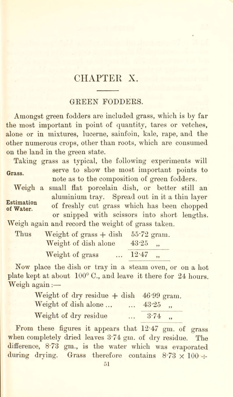 GREEN FODDERS. Amongst green fodders are included grass, which is by far the most important in point of quantity, tares or vetches, alone or in mixtures, lucerne, sainfoin, kale, rape, and the other numerous crops, other than roots, which are consumed on the land in the green state. Taking grass as typical, the following experiments will serve to show the most important points to note as to the composition of green fodders, i small flat porcelain dish, or better still an aluminium tray. Spread out in it a thin layer of freshly cut grass which has been chopped or snipped with scissors into short lengths. Weigh again and record the weight of grass taken. Thus Weight of grass + dish 5572 gram. Weight of dish alone 4325 „ Grass. Weigh Estimation of Water. Weight of grass ... 12 47 Now place the dish or tray in a steam oven, or on a hot plate kept at about 100° C., and leave it there for 24 hours. Weigh again:— Weight of dry residue + dish 46 99 gram. Weight of dish alone ... ... 43'25 ,, Weight of dry residue ... 3 74 „ From these figures it appears that 1247 gin. of grass when completely dried leaves 374 gin. of dry residue. The difference, 873 gin., is the water which was evaporated during drying. Grass therefore contains 873 x 100 -f-