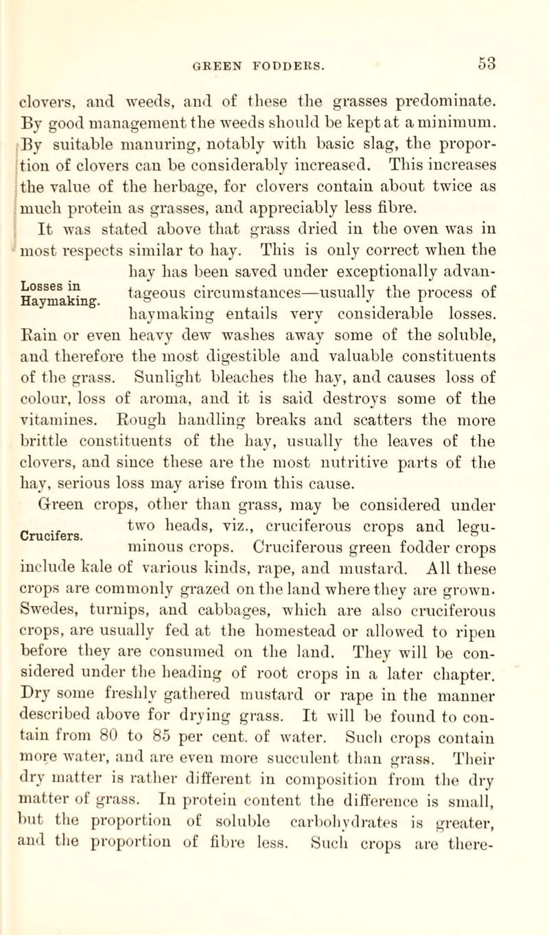 Losses in Haymaking. clovers, and weeds, and of these the grasses predominate. By good management the weeds should he kept at a minimum. By suitable manuring, notably with basic slag, the propor¬ tion of clovers can be considerably increased. This increases the value of the herbage, for clovers contain about twice as much protein as grasses, and appreciably less fibre. It was stated above that grass dried in the oven was in most respects similar to hay. This is only correct when the hay has been saved under exceptionally advan¬ tageous circumstances—usually the process of haymaking entails very considerable losses. Bain or even heavy dew washes away some of the soluble, and therefore the most digestible and valuable constituents of the grass. Sunlight bleaches the hay, and causes loss of colour, loss of aroma, and it is said destroys some of the vitamines. Bough handling breaks and scatters the more brittle constituents of the hay, usually the leaves of the clovers, and since these are the most nutritive parts of the hay, serious loss may arise from this cause. Green crops, other than grass, may be considered under two heads, viz., cruciferous crops and legu¬ minous crops. Cruciferous green fodder crops include kale of various kinds, rape, and mustard. All these crops are commonly grazed on the land where they are grown. Swedes, turnips, and cabbages, which are also cruciferous crops, are usually fed at the homestead or allowed to ripen before they are consumed on the land. They will be con¬ sidered under the heading of root crops in a later chapter. Dry some freshly gathered mustard or rape in the manner described above for drying grass. It will be found to con¬ tain from 80 to 85 per cent, of water. Such crops contain more water, and are even more succulent than grass. Then- dry matter is rather different in composition from the dry matter of grass. In protein content the difference is small, but the proportion of soluble carbohydrates is greater, and the proportion of fibre less. Such crops are tliere- Crucifers.