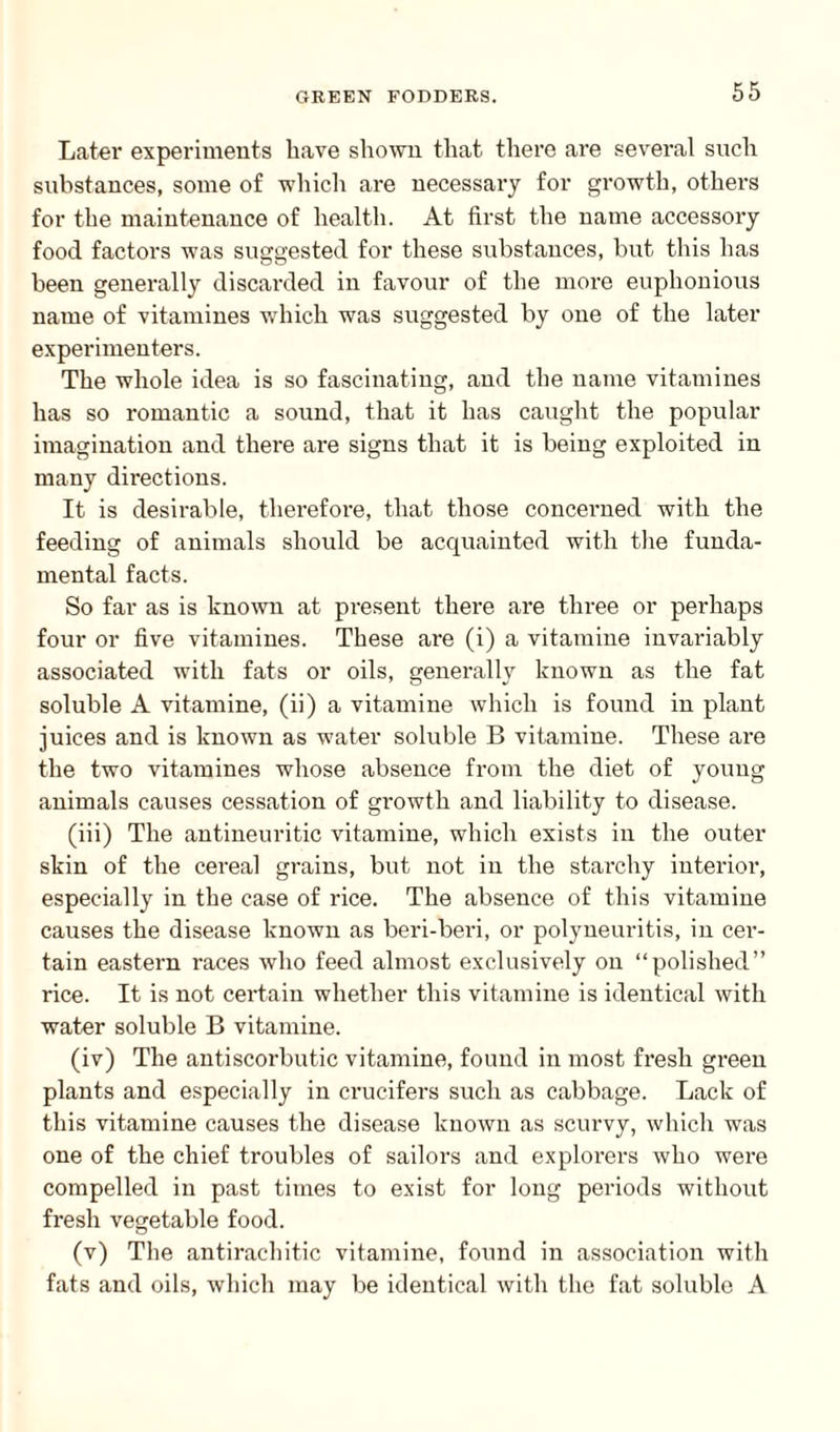Later experiments have shown that there are several sneli substances, some of which are necessary for growth, others for the maintenance of health. At first the name accessory food factors was suggested for these substances, but this has been generally discarded in favour of the more euphonious name of vitamines which was suggested by one of the later experimenters. The whole idea is so fascinating, and the name vitamines has so romantic a sound, that it has caught the popular imagination and there are signs that it is being exploited in many directions. It is desirable, therefore, that those concerned with the feeding of animals should be acquainted with the funda¬ mental facts. So far as is known at present there are three or perhaps four or five vitamines. These are (i) a vitamine invariably associated with fats or oils, generally known as the fat soluble A vitamine, (ii) a vitamine which is found in plant juices and is known as water soluble B vitamine. These are the two vitamines whose absence from the diet of young animals causes cessation of growth and liability to disease. (iii) The antineuritic vitamine, which exists in the outer skin of the cereal grains, but not in the starchy interior, especially in the case of rice. The absence of this vitamine causes the disease known as beri-bei’i, or polyneuritis, in cer¬ tain eastern races who feed almost exclusively on “polished” rice. It is not certain whether this vitamine is identical with water soluble B vitamine. (iv) The antiscorbutic vitamine, found in most fresh green plants and especially in crucifers such as cabbage. Lack of this vitamine causes the disease known as scurvy, which was one of the chief troubles of sailors and explorers who were compelled in past times to exist for long periods without fresh vegetable food. (v) The antirachitic vitamine, found in association with fats and oils, which may be identical with the fat soluble A