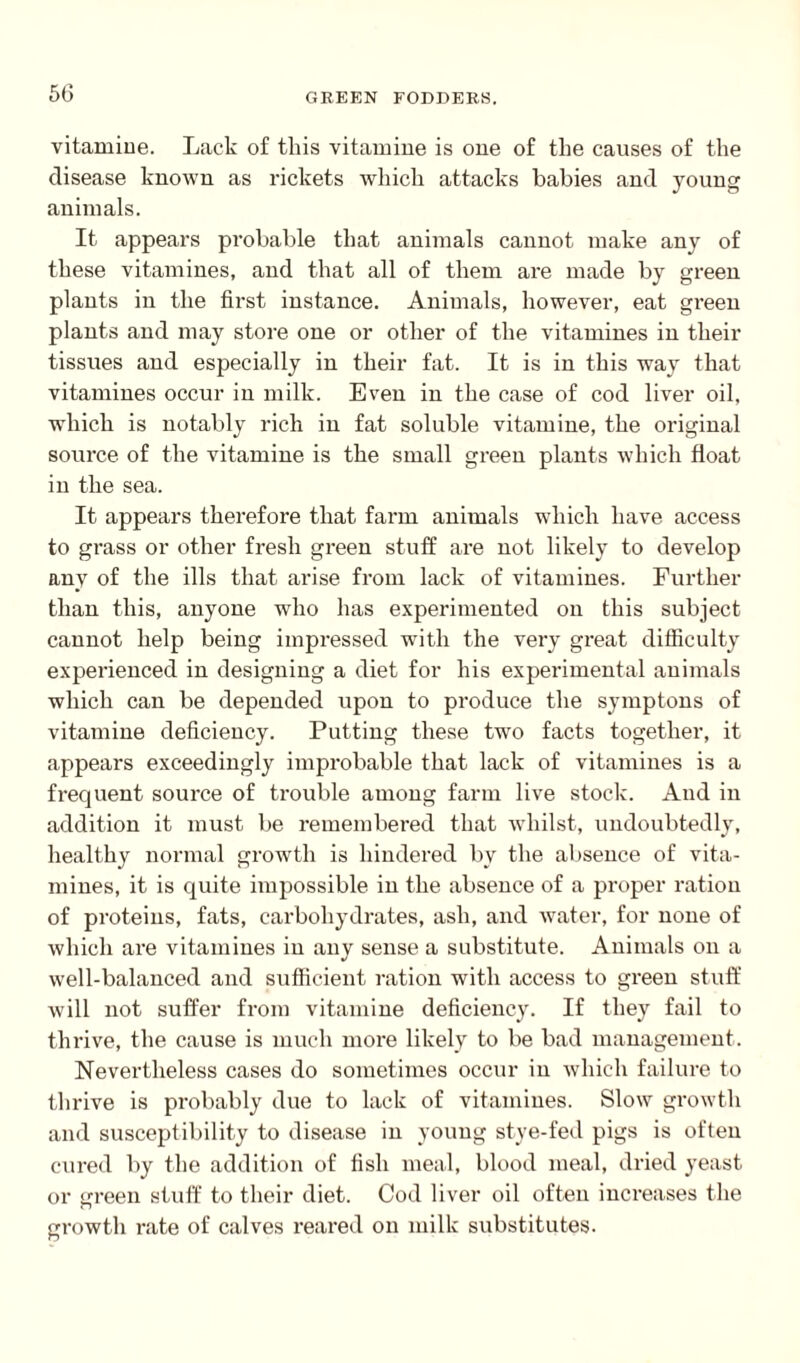 vitamiue. Lack of this vitamine is one of the causes of the disease known as rickets which attacks babies and young animals. It appears probable that animals cannot make any of these vitamines, and that all of them are made by green plants in the first instance. Animals, however, eat green plants and may store one or other of the vitamines in their tissues and especially in their fat. It is in this way that vitamines occur in milk. Even in the case of cod liver oil, which is notably rich in fat soluble vitamine, the original source of the vitamine is the small green plants which float in the sea. It appears therefore that farm animals which have access to grass or other fresh green stuff are not likely to develop any of the ills that arise from lack of vitamines. Further than this, anyone who has experimented on this subject cannot help being impressed with the very great difficulty experienced in designing a diet for his experimental animals which can be depended upon to produce the symptons of vitamine deficiency. Putting these two facts together, it appears exceedingly improbable that lack of vitamines is a freq uent source of trouble among farm live stock. And in addition it must be remembered that whilst, undoubtedly, healthy normal growth is hindered by the absence of vita¬ mines, it is quite impossible in the absence of a proper ration of proteins, fats, carbohydrates, ash, and water, for none of which are vitamines in any sense a substitute. Animals on a well-balanced and sufficient ration with access to green stuff will not suffer from vitamine deficiency. If they fail to thrive, the cause is much more likely to be bad management. Nevertheless cases do sometimes occur in which failure to thrive is probably due to lack of vitamines. Slow growth and susceptibility to disease in young stye-fed pigs is often cured by the addition of fish meal, blood meal, dried yeast or green stuff to their diet. Cod liver oil often increases the growth rate of calves reared on milk substitutes.
