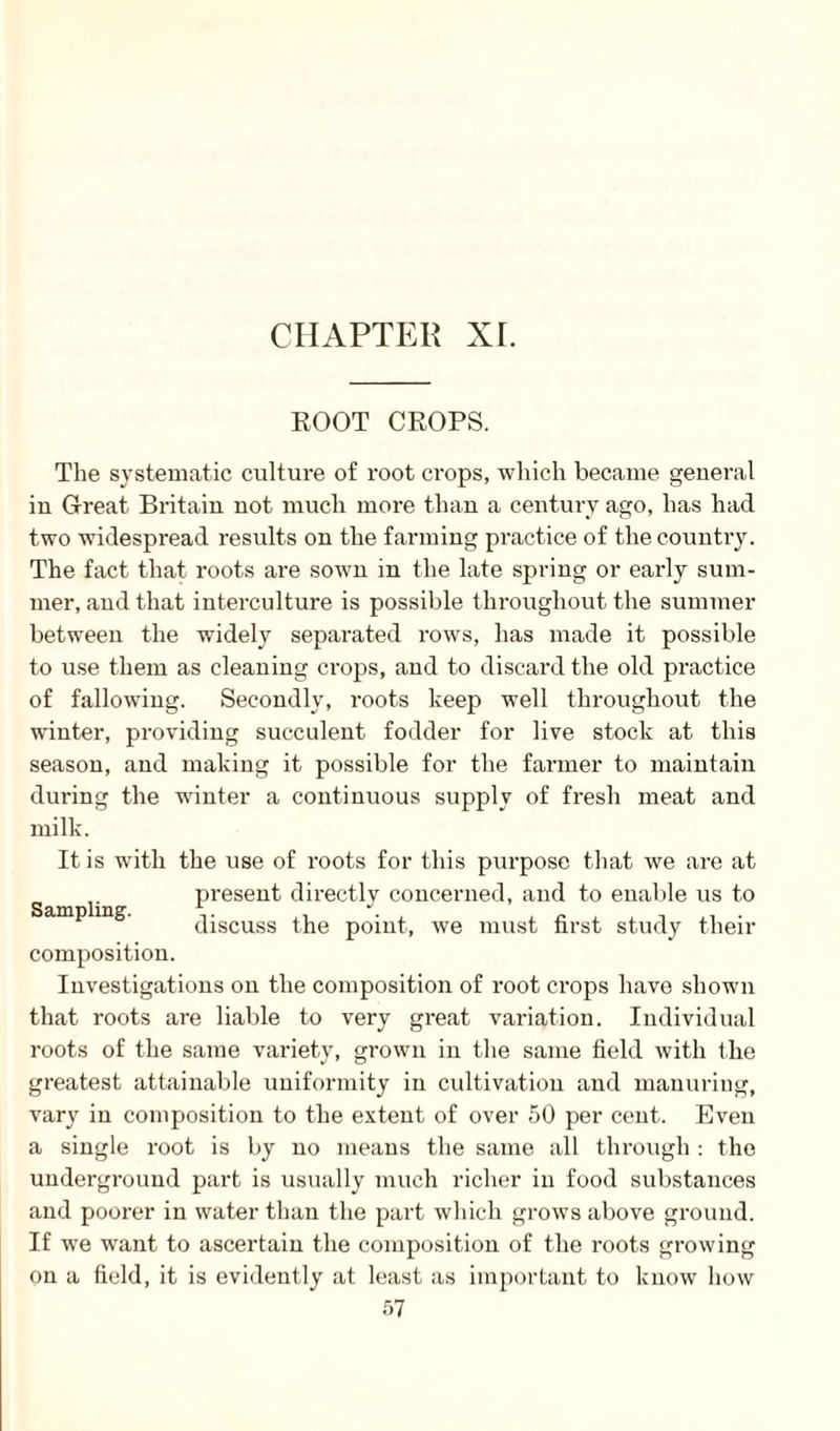 ROOT CROPS. The systematic culture of root crops, which became general in Great Britain not much more than a century ago, has had two widespread results on the farming practice of the country. The fact that roots are sown in the late spring or early sum¬ mer, and that interculture is possible throughout the summer between the widely separated rows, has made it possible to use them as cleaning crops, and to discard the old practice of fallowing. Secondly, roots keep well throughout the winter, providing succulent fodder for live stock at this season, and making it possible for the farmer to maintain during the winter a continuous supply of fresh meat and milk. It is with the use of roots for this purpose that we are at present directly concerned, and to enable us to discuss the point, we must first study their Sampling. composition. Investigations on the composition of root crops have shown that roots are liable to very great variation. Individual roots of the same variety, grown in the same field with the greatest attainable uniformity in cultivation and manuring, vary in composition to the extent of over 50 per cent. Even a single root is by no means the same all through: the underground part is usually much richer in food substances and poorer in water than the part which grows above ground. If we want to ascertain the composition of the roots growing on a field, it is evidently at least as important to know how