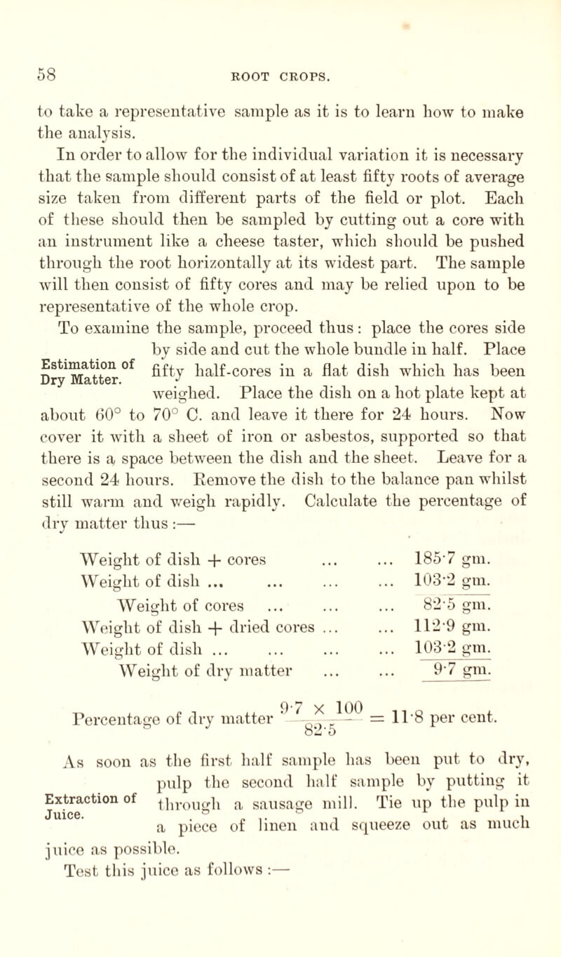to take a representative sample as it is to learn how to make the analysis. In order to allow for the individual variation it is necessary that the sample should consist of at least fifty roots of average size taken from different pai’ts of the field or plot. Each of these should then he sampled by cutting out a core with an instrument like a cheese taster, which should be pushed through the root horizontally at its widest part. The sample will then consist of fifty cores and may be relied upon to be representative of the whole crop. To examine the sample, proceed thus: place the cores side by side and cut the whole bundle in half. Place Dry Matter °f ^^7 half-cores in a flat dish which has been weighed. Place the dish on a hot plate kept at about 60° to 70° C. and leave it there for 24 hours. Now cover it with a sheet of iron or asbestos, supported so that there is a space between the dish and the sheet. Leave for a second 24 hours. Remove the dish to the balance pan whilst still warm and weigh rapidly. Calculate the percentage of dry matter thus :— Weight of dish 4- cores Weight of dish ... Weight of cores Weight of dish + dried cores . Weight of dish ... Weight of dry matter 185'7 gm. 1032 gm. 82'5 gm. 112 9 gm. 103 2 gm. 97 gm. Percentage of dry matter 97 X 100 82-5 11-8 per cent. As soon as the first half sample has been put to dry, pulp the second half sample by putting it Extraction of through a sausage mill. Tie up the pulp in juice. ~ i a piece of linen and squeeze out as much juice as possible. Test this juice as follows :—