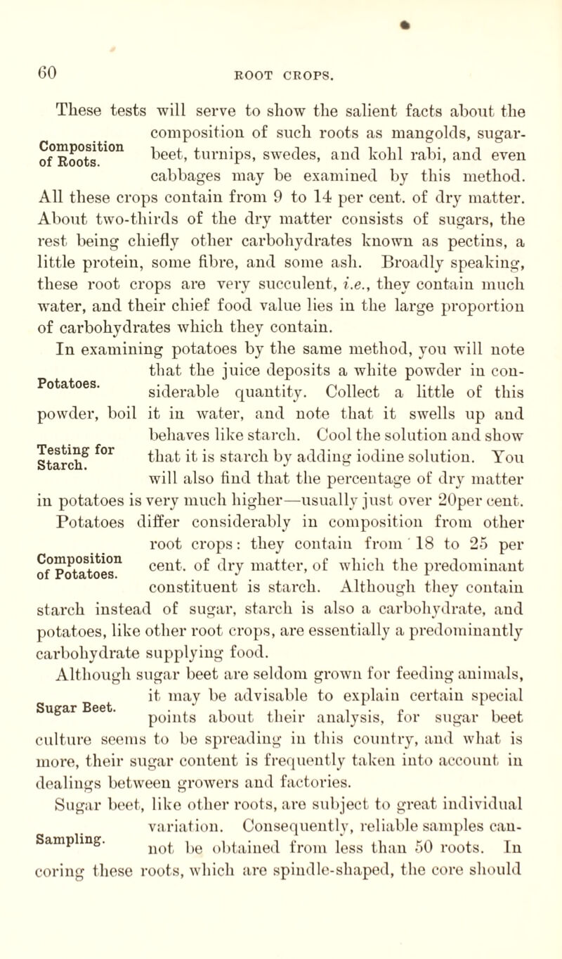 Potatoes. Testing for Starch. These tests will serve to show the salient facts about the composition of such roots as mangolds, sugar- of°Rootsti0n beet, turnips, swedes, and kohl rabi, and even cabbages may be examined by this method. All these crops contain from 9 to 14 per cent, of dry matter. About two-thirds of the dry matter consists of sugars, the rest being chiefly other cax’boliydrates known as pectins, a little protein, some fibre, and some ash. Broadly speaking, these root crops are very succulent, i.e., they contain much water, and their chief food value lies in the large proportion of carbohydrates which they contain. In examining potatoes by the same method, you will note that the juice deposits a white powder in con- sidei'able quantity. Collect a little of this powder, boil it in water, and note that it swells up and behaves like starch. Cool the solution and show that it is starch by adding iodine solution. You will also find that the percentage of dry matter in potatoes is very much higher—usually just over 20per cent. Potatoes differ considerably in composition from other root crops: they contain from 18 to 25 per cent, of dry matter, of which the predominant constituent is starch. Although they contain starch instead of sugar, starch is also a carbohydrate, and potatoes, like other root crops, are essentially a predominantly carbohydrate supplying food. Although sugar beet are seldom grown for feeding animals, it may be advisable to explain certain special points about their analysis, for sugar beet culture seems to be spreading in this country, and what is more, their sugar content is frequently taken into account in dealings between growers and factories. Sugar beet, like other roots, are subject to great individual variation. Consequently, reliable samples can- Sampling. not be obtained from less than 50 roots. In coring these roots, which are spindle-shaped, the core should Composition of Potatoes. Sugar Beet.