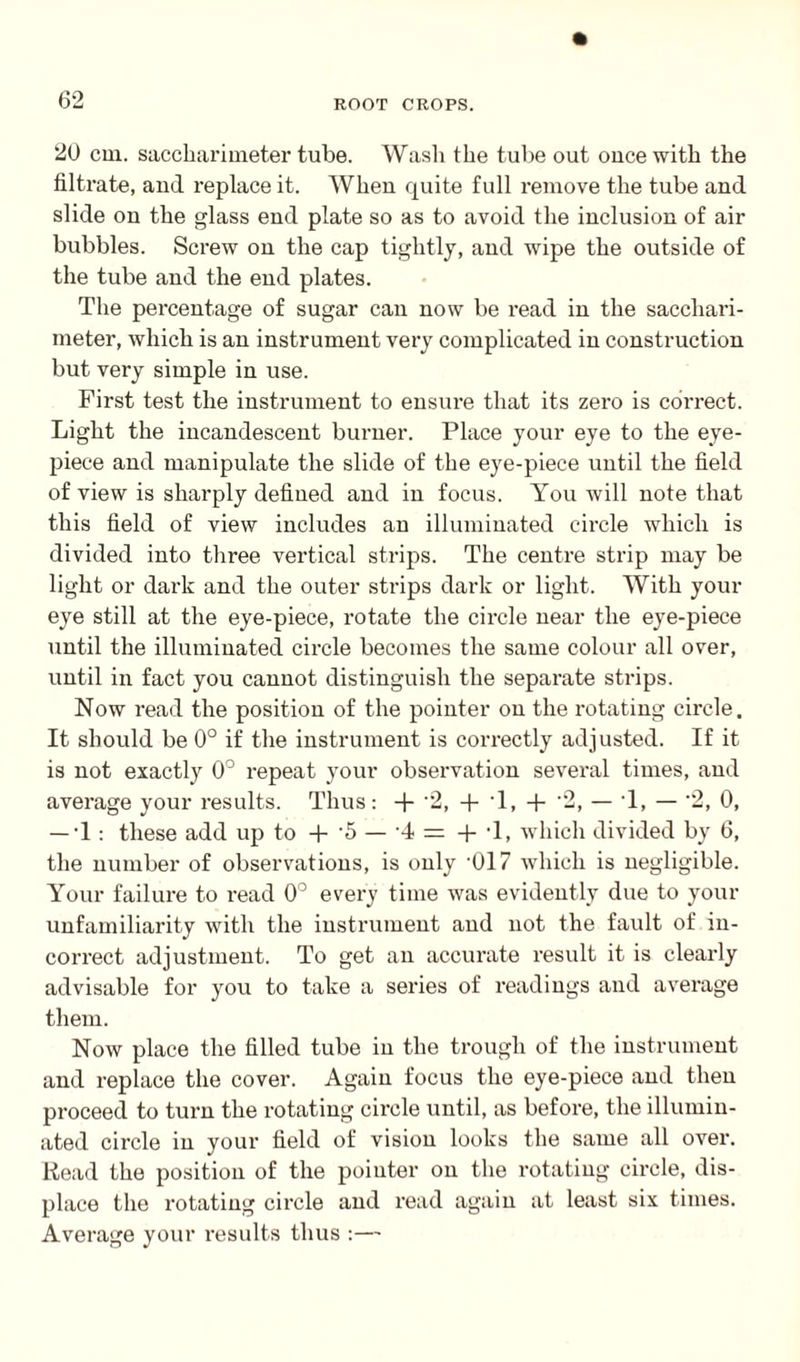 20 cm. saccliarimeter tube. Wash the tube out once with the filtrate, and replace it. When quite full remove the tube and slide on the glass end plate so as to avoid the inclusion of air bubbles. Screw on the cap tightly, and wipe the outside of the tube and the end plates. The percentage of sugar can now be read in the sacchari- meter, which is an instrument very complicated in construction but very simple in use. First test the instrument to ensure that its zero is correct. Light the incandescent burner. Place your eye to the eye¬ piece and manipulate the slide of the eye-piece until the field of view is sharply defined and in focus. You will note that this field of view includes an illuminated circle which is divided into three vertical strips. The centre strip may be light or dark and the outer strips dark or light. With your eye still at the eye-piece, rotate the circle near the eye-piece until the illuminated circle becomes the same colour all over, until in fact you cannot distinguish the separate strips. Now read the position of the pointer on the rotating circle. It should be 0° if the instrument is correctly adjusted. If it is not exactly 0° repeat your observation several times, and average your results. Thus: + 2, + T, + 2, — T, — '2, 0, — 1: these add up to + '5 — 4 = + T, which divided by 6, the number of observations, is only -017 which is negligible. Your failure to read 0° every time was evidently due to your unfamiliarity with the instrument and not the fault of in¬ correct adjustment. To get an accurate result it is clearly advisable for you to take a series of readings and average them. Now place the filled tube in the trough of the instrument and replace the cover. Again focus the eye-piece and then proceed to turn the rotating circle until, as before, the illumin¬ ated circle in your field of vision looks the same all over. Read the position of the pointer on the rotating circle, dis¬ place the rotating circle and read again at least six times. Average your results thus :—
